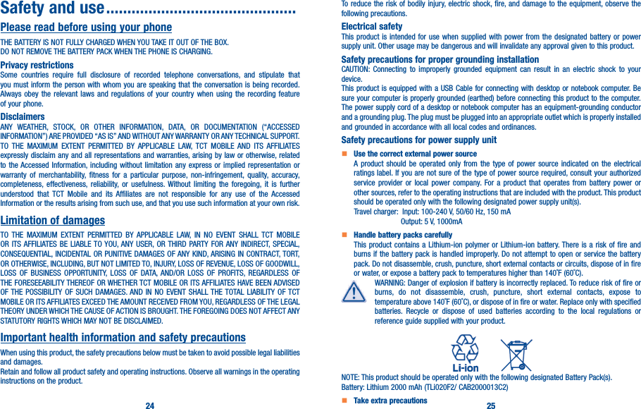 24 25Safety and use ���������������������������������������������Please read before using your phoneTHE BATTERY IS NOT FULLY CHARGED WHEN YOU TAKE IT OUT OF THE BOX.DO NOT REMOVE THE BATTERY PACK WHEN THE PHONE IS CHARGING.Privacy restrictionsSome countries require full disclosure of recorded telephone conversations, and stipulate that you must inform the person with whom you are speaking that the conversation is being recorded. Always obey the relevant laws and regulations of your country when using the recording feature of your phone.DisclaimersANY WEATHER, STOCK, OR OTHER INFORMATION, DATA, OR DOCUMENTATION (“ACCESSED INFORMATION”) ARE PROVIDED “AS IS” AND WITHOUT ANY WARRANTY OR ANY TECHNICAL SUPPORT. TO THE MAXIMUM EXTENT PERMITTED BY APPLICABLE LAW, TCT MOBILE AND ITS AFFILIATES expressly disclaim any and all representations and warranties, arising by law or otherwise, related to the Accessed Information, including without limitation any express or implied representation or warranty of merchantability, fitness for a particular purpose, non-infringement, quality, accuracy, completeness, effectiveness, reliability, or usefulness. Without limiting the foregoing, it is further understood that TCT Mobile and its Affiliates are not responsible for any use of the Accessed Information or the results arising from such use, and that you use such information at your own risk.Limitation of damagesTO THE MAXIMUM EXTENT PERMITTED BY APPLICABLE LAW, IN NO EVENT SHALL TCT MOBILE OR ITS AFFILIATES BE LIABLE TO YOU, ANY USER, OR THIRD PARTY FOR ANY INDIRECT, SPECIAL, CONSEQUENTIAL, INCIDENTAL OR PUNITIVE DAMAGES OF ANY KIND, ARISING IN CONTRACT, TORT, OR OTHERWISE, INCLUDING, BUT NOT LIMITED TO, INJURY, LOSS OF REVENUE, LOSS OF GOODWILL, LOSS OF BUSINESS OPPORTUNITY, LOSS OF DATA, AND/OR LOSS OF PROFITS, REGARDLESS OF THE FORESEEABILITY THEREOF OR WHETHER TCT MOBILE OR ITS AFFILIATES HAVE BEEN ADVISED OF THE POSSIBILITY OF SUCH DAMAGES. AND IN NO EVENT SHALL THE TOTAL LIABILITY OF TCT MOBILE OR ITS AFFILIATES EXCEED THE AMOUNT RECEIVED FROM YOU, REGARDLESS OF THE LEGAL THEORY UNDER WHICH THE CAUSE OF ACTION IS BROUGHT. THE FOREGOING DOES NOT AFFECT ANY STATUTORY RIGHTS WHICH MAY NOT BE DISCLAIMED.Important health information and safety precautionsWhen using this product, the safety precautions below must be taken to avoid possible legal liabilities and damages.Retain and follow all product safety and operating instructions. Observe all warnings in the operating instructions on the product.To reduce the risk of bodily injury, electric shock, fire, and damage to the equipment, observe the following precautions.Electrical safetyThis product is intended for use when supplied with power from the designated battery or power supply unit. Other usage may be dangerous and will invalidate any approval given to this product.Safety precautions for proper grounding installationCAUTION: Connecting to improperly grounded equipment can result in an electric shock to your device.This product is equipped with a USB Cable for connecting with desktop or notebook computer. Be sure your computer is properly grounded (earthed) before connecting this product to the computer. The power supply cord of a desktop or notebook computer has an equipment-grounding conductor and a grounding plug. The plug must be plugged into an appropriate outlet which is properly installed and grounded in accordance with all local codes and ordinances.Safety precautions for power supply unit   Use the correct external power sourceA product should be operated only from the type of power source indicated on the electrical ratings label. If you are not sure of the type of power source required, consult your authorized service provider or local power company. For a product that operates from battery power or other sources, refer to the operating instructions that are included with the product. This product should be operated only with the following designated power supply unit(s).      Travel charger:  Input: 100-240 V, 50/60 Hz, 150 mA                      Output: 5 V, 1000mA   Handle battery packs carefullyThis product contains a Lithium-ion polymer or Lithium-ion battery. There is a risk of fire and burns if the battery pack is handled improperly. Do not attempt to open or service the battery pack. Do not disassemble, crush, puncture, short external contacts or circuits, dispose of in fire or water, or expose a battery pack to temperatures higher than 140˚F (60˚C).WARNING: Danger of explosion if battery is incorrectly replaced. To reduce risk of fire or burns, do not disassemble, crush, puncture, short external contacts, expose to temperature above 140˚F (60˚C), or dispose of in fire or water. Replace only with specified batteries. Recycle or dispose of used batteries according to the local regulations or reference guide supplied with your product.          NOTE: This product should be operated only with the following designated Battery Pack(s).Battery: Lithium 2000 mAh (TLi020F2/ CAB2000013C2)   Take extra precautions