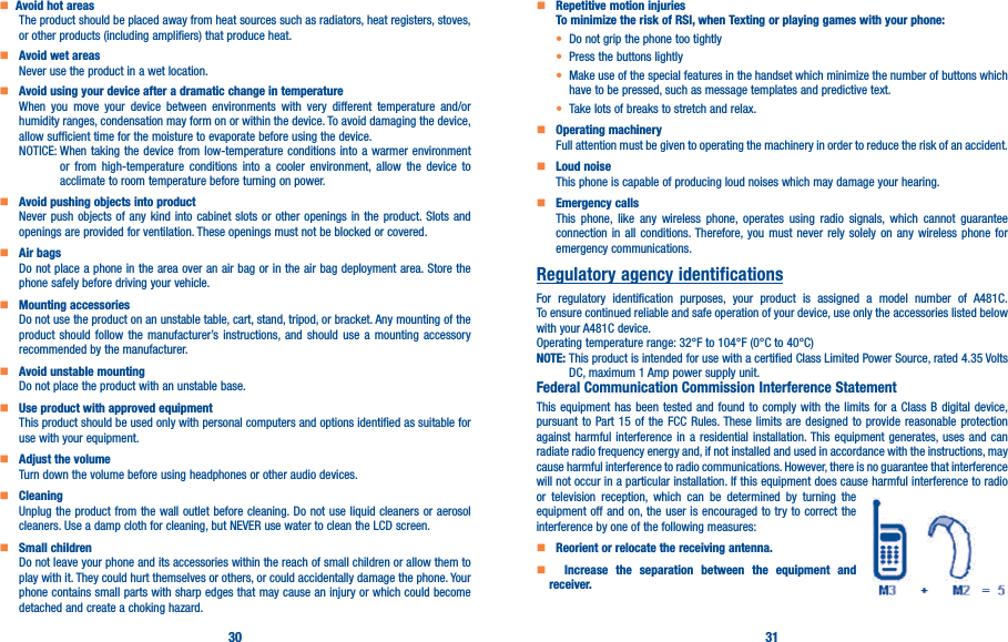 30 31   Avoid hot areasThe product should be placed away from heat sources such as radiators, heat registers, stoves, or other products (including amplifiers) that produce heat.     Avoid wet areasNever use the product in a wet location.     Avoid using your device after a dramatic change in temperatureWhen you move your device between environments with very different temperature and/or humidity ranges, condensation may form on or within the device. To avoid damaging the device, allow sufficient time for the moisture to evaporate before using the device.NOTICE:  When taking the device from low-temperature conditions into a warmer environment or from high-temperature conditions into a cooler environment, allow the device to acclimate to room temperature before turning on power.    Avoid pushing objects into productNever push objects of any kind into cabinet slots or other openings in the product. Slots and openings are provided for ventilation. These openings must not be blocked or covered.    Air bagsDo not place a phone in the area over an air bag or in the air bag deployment area. Store the phone safely before driving your vehicle.    Mounting accessoriesDo not use the product on an unstable table, cart, stand, tripod, or bracket. Any mounting of the product should follow the manufacturer’s instructions, and should use a mounting accessory recommended by the manufacturer.    Avoid unstable mountingDo not place the product with an unstable base.     Use product with approved equipmentThis product should be used only with personal computers and options identified as suitable for use with your equipment.    Adjust the volumeTurn down the volume before using headphones or other audio devices.    CleaningUnplug the product from the wall outlet before cleaning. Do not use liquid cleaners or aerosol cleaners. Use a damp cloth for cleaning, but NEVER use water to clean the LCD screen.    Small childrenDo not leave your phone and its accessories within the reach of small children or allow them to play with it. They could hurt themselves or others, or could accidentally damage the phone. Your phone contains small parts with sharp edges that may cause an injury or which could become detached and create a choking hazard.    Repetitive motion injuriesTo minimize the risk of RSI, when Texting or playing games with your phone:• Do not grip the phone too tightly• Press the buttons lightly• Make use of the special features in the handset which minimize the number of buttons which have to be pressed, such as message templates and predictive text.• Take lots of breaks to stretch and relax.    Operating machineryFull attention must be given to operating the machinery in order to reduce the risk of an accident.    Loud noiseThis phone is capable of producing loud noises which may damage your hearing.    Emergency callsThis phone, like any wireless phone, operates using radio signals, which cannot guarantee connection in all conditions. Therefore, you must never rely solely on any wireless phone for emergency communications.Regulatory agency identificationsFor regulatory identification purposes, your product is assigned a model number of A481C. To ensure continued reliable and safe operation of your device, use only the accessories listed below with your A481C device.Operating temperature range: 32°F to 104°F (0°C to 40°C)NOTE:  This product is intended for use with a certified Class Limited Power Source, rated 4.35 Volts DC, maximum 1 Amp power supply unit.Federal Communication Commission Interference StatementThis equipment has been tested and found to comply with the limits for a Class B digital device, pursuant to Part 15 of the FCC Rules. These limits are designed to provide reasonable protection against harmful interference in a residential installation. This equipment generates, uses and can radiate radio frequency energy and, if not installed and used in accordance with the instructions, may cause harmful interference to radio communications. However, there is no guarantee that interference will not occur in a particular installation. If this equipment does cause harmful interference to radio or television reception, which can be determined by turning the equipment off and on, the user is encouraged to try to correct the interference by one of the following measures:    Reorient or relocate the receiving antenna�    Increase the separation between the equipment and receiver�