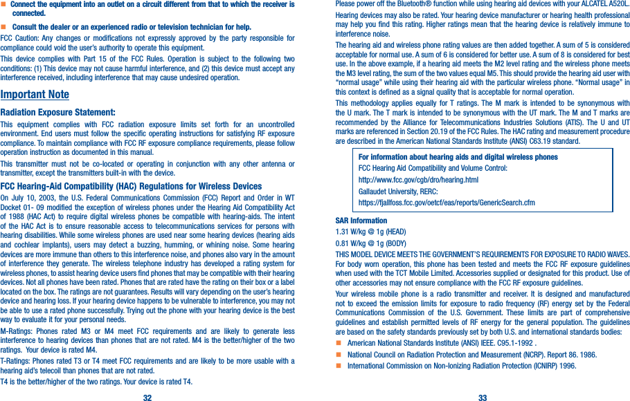 32 33   Connect the equipment into an outlet on a circuit different from that to which the receiver is connected�    Consult the dealer or an experienced radio or television technician for help�FCC Caution: Any changes or modifications not expressly approved by the party responsible for compliance could void the user’s authority to operate this equipment.This device complies with Part 15 of the FCC Rules. Operation is subject to the following two conditions: (1) This device may not cause harmful interference, and (2) this device must accept any interference received, including interference that may cause undesired operation.Important NoteRadiation Exposure Statement:This equipment complies with FCC radiation exposure limits set forth for an uncontrolled environment. End users must follow the specific operating instructions for satisfying RF exposure compliance. To maintain compliance with FCC RF exposure compliance requirements, please follow operation instruction as documented in this manual.This transmitter must not be co-located or operating in conjunction with any other antenna or transmitter, except the transmitters built-in with the device.FCC Hearing-Aid Compatibility (HAC) Regulations for Wireless DevicesOn July 10, 2003, the U.S. Federal Communications Commission (FCC) Report and Order in WT Docket 01- 09 modified the exception of wireless phones under the Hearing Aid Compatibility Act of 1988 (HAC Act) to require digital wireless phones be compatible with hearing-aids. The intent of the HAC Act is to ensure reasonable access to telecommunications services for persons with hearing disabilities. While some wireless phones are used near some hearing devices (hearing aids and cochlear implants), users may detect a buzzing, humming, or whining noise. Some hearing devices are more immune than others to this interference noise, and phones also vary in the amount of interference they generate. The wireless telephone industry has developed a rating system for wireless phones, to assist hearing device users find phones that may be compatible with their hearing devices. Not all phones have been rated. Phones that are rated have the rating on their box or a label located on the box. The ratings are not guarantees. Results will vary depending on the user’s hearing device and hearing loss. If your hearing device happens to be vulnerable to interference, you may not be able to use a rated phone successfully. Trying out the phone with your hearing device is the best way to evaluate it for your personal needs.M-Ratings: Phones rated M3 or M4 meet FCC requirements and are likely to generate less interference to hearing devices than phones that are not rated. M4 is the better/higher of the two ratings.  Your device is rated M4.T-Ratings: Phones rated T3 or T4 meet FCC requirements and are likely to be more usable with a hearing aid’s telecoil than phones that are not rated. T4 is the better/higher of the two ratings. Your device is rated T4.Please power off the Bluetooth® function while using hearing aid devices with your ALCATEL A520L.Hearing devices may also be rated. Your hearing device manufacturer or hearing health professional may help you find this rating. Higher ratings mean that the hearing device is relatively immune to interference noise.The hearing aid and wireless phone rating values are then added together. A sum of 5 is considered acceptable for normal use. A sum of 6 is considered for better use. A sum of 8 is considered for best use. In the above example, if a hearing aid meets the M2 level rating and the wireless phone meets the M3 level rating, the sum of the two values equal M5. This should provide the hearing aid user with “normal usage” while using their hearing aid with the particular wireless phone. “Normal usage” in this context is defined as a signal quality that is acceptable for normal operation.This methodology applies equally for T ratings. The M mark is intended to be synonymous with the U mark. The T mark is intended to be synonymous with the UT mark. The M and T marks are recommended by the Alliance for Telecommunications Industries Solutions (ATIS). The U and UT marks are referenced in Section 20.19 of the FCC Rules. The HAC rating and measurement procedure are described in the American National Standards Institute (ANSI) C63.19 standard.For information about hearing aids and digital wireless phonesFCC Hearing Aid Compatibility and Volume Control:http://www.fcc.gov/cgb/dro/hearing.htmlGallaudet University, RERC:https://fjallfoss.fcc.gov/oetcf/eas/reports/GenericSearch.cfmSAR Information1.31 W/kg @ 1g (HEAD)0.81 W/kg @ 1g (BODY)THIS MODEL DEVICE MEETS THE GOVERNMENT’S REQUIREMENTS FOR EXPOSURE TO RADIO WAVES. For body worn operation, this phone has been tested and meets the FCC RF exposure guidelines when used with the TCT Mobile Limited. Accessories supplied or designated for this product. Use of other accessories may not ensure compliance with the FCC RF exposure guidelines.Your wireless mobile phone is a radio transmitter and receiver. It is designed and manufactured not to exceed the emission limits for exposure to radio frequency (RF) energy set by the Federal Communications Commission of the U.S. Government. These limits are part of comprehensive guidelines and establish permitted levels of RF energy for the general population. The guidelines are based on the safety standards previously set by both U.S. and international standards bodies:    American National Standards Institute (ANSI) IEEE. C95.1-1992 .    National Council on Radiation Protection and Measurement (NCRP). Report 86. 1986.    International Commission on Non-Ionizing Radiation Protection (ICNIRP) 1996.