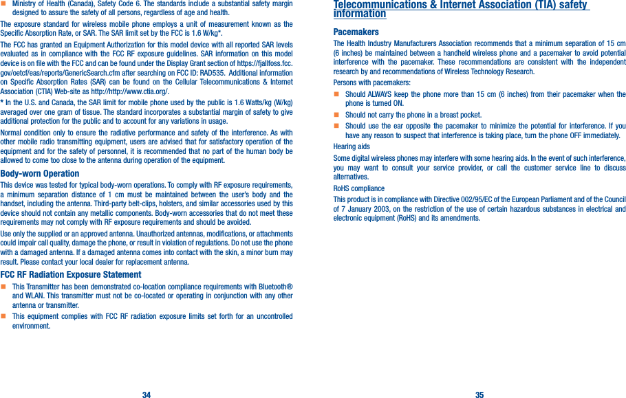 34 35    Ministry of Health (Canada), Safety Code 6. The standards include a substantial safety margin designed to assure the safety of all persons, regardless of age and health.The exposure standard for wireless mobile phone employs a unit of measurement known as the Specific Absorption Rate, or SAR. The SAR limit set by the FCC is 1.6 W/kg*.The FCC has granted an Equipment Authorization for this model device with all reported SAR levels evaluated as in compliance with the FCC RF exposure guidelines. SAR information on this model device is on file with the FCC and can be found under the Display Grant section of https://fjallfoss.fcc.gov/oetcf/eas/reports/GenericSearch.cfm after searching on FCC ID: RAD535.  Additional information on Specific Absorption Rates (SAR) can be found on the Cellular Telecommunications &amp; Internet Association (CTIA) Web-site as http://http://www.ctia.org/.* In the U.S. and Canada, the SAR limit for mobile phone used by the public is 1.6 Watts/kg (W/kg) averaged over one gram of tissue. The standard incorporates a substantial margin of safety to give additional protection for the public and to account for any variations in usage.Normal condition only to ensure the radiative performance and safety of the interference. As with other mobile radio transmitting equipment, users are advised that for satisfactory operation of the equipment and for the safety of personnel, it is recommended that no part of the human body be allowed to come too close to the antenna during operation of the equipment.Body-worn OperationThis device was tested for typical body-worn operations. To comply with RF exposure requirements, a minimum separation distance of 1 cm must be maintained between the user’s body and the handset, including the antenna. Third-party belt-clips, holsters, and similar accessories used by this device should not contain any metallic components. Body-worn accessories that do not meet these requirements may not comply with RF exposure requirements and should be avoided.Use only the supplied or an approved antenna. Unauthorized antennas, modifications, or attachments could impair call quality, damage the phone, or result in violation of regulations. Do not use the phone with a damaged antenna. If a damaged antenna comes into contact with the skin, a minor burn may result. Please contact your local dealer for replacement antenna.FCC RF Radiation Exposure Statement    This Transmitter has been demonstrated co-location compliance requirements with Bluetooth® and WLAN. This transmitter must not be co-located or operating in conjunction with any other antenna or transmitter.    This equipment complies with FCC RF radiation exposure limits set forth for an uncontrolled environment.Telecommunications &amp; Internet Association (TIA) safety informationPacemakersThe Health Industry Manufacturers Association recommends that a minimum separation of 15 cm (6 inches) be maintained between a handheld wireless phone and a pacemaker to avoid potential interference with the pacemaker. These recommendations are consistent with the independent research by and recommendations of Wireless Technology Research.Persons with pacemakers:    Should ALWAYS keep the phone more than 15 cm (6 inches) from their pacemaker when the phone is turned ON.    Should not carry the phone in a breast pocket.    Should use the ear opposite the pacemaker to minimize the potential for interference. If you have any reason to suspect that interference is taking place, turn the phone OFF immediately.Hearing aidsSome digital wireless phones may interfere with some hearing aids. In the event of such interference, you may want to consult your service provider, or call the customer service line to discuss alternatives.RoHS complianceThis product is in compliance with Directive 002/95/EC of the European Parliament and of the Council of 7 January 2003, on the restriction of the use of certain hazardous substances in electrical and electronic equipment (RoHS) and its amendments.