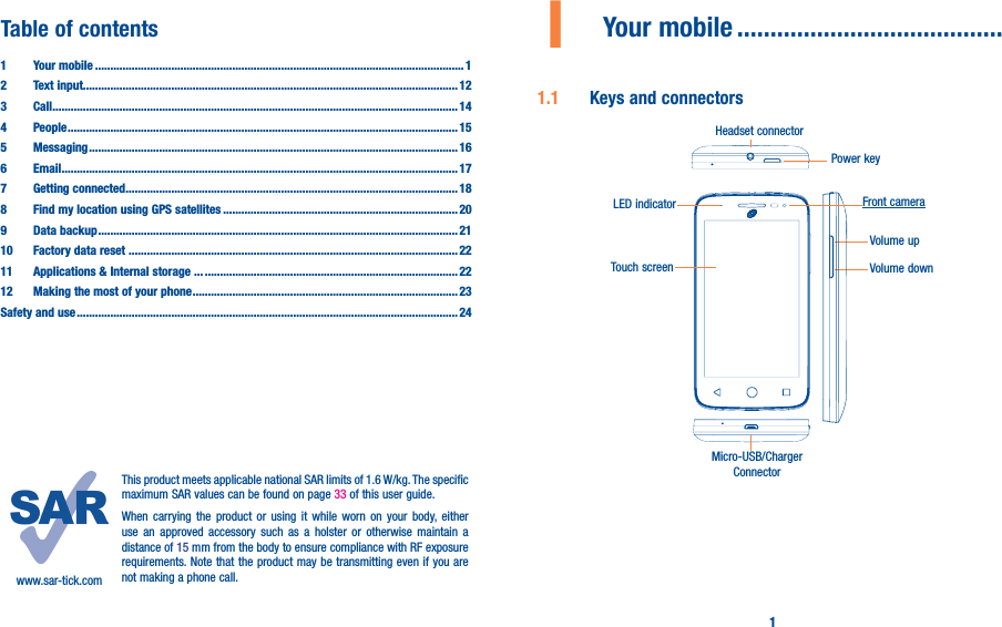 1Table of contents1  Your mobile ������������������������������������������������������������������������������������������������������������������������� 12  Text input��������������������������������������������������������������������������������������������������������������������������� 123 Call ������������������������������������������������������������������������������������������������������������������������������������� 144 People ��������������������������������������������������������������������������������������������������������������������������������155 Messaging ������������������������������������������������������������������������������������������������������������������������� 166   Email ���������������������������������������������������������������������������������������������������������������������������������� 177  Getting connected ������������������������������������������������������������������������������������������������������������� 188  Find my location using GPS satellites ����������������������������������������������������������������������������� 209  Data backup ���������������������������������������������������������������������������������������������������������������������� 2110  Factory data reset ������������������������ ������������������������������������������������������������������������������������2211   Applications &amp; Internal storage ��� �����������������������������������������������������������������������������������2212   Making the most of your phone ��������������������������������������������������������������������������������������� 23Safety and use ����������������������������������������������������������������������������������������������������������������������������� 24www.sar-tick.comThis product meets applicable national SAR limits of 1.6 W/kg. The specific maximum SAR values can be found on page 33 of this user guide.When carrying the product or using it while worn on your body, either use an approved accessory such as a holster or otherwise maintain a distance of 15 mm from the body to ensure compliance with RF exposure requirements. Note that the product may be transmitting even if you are not making a phone call.1  Your mobile ����������������������������������������1�1  Keys and connectorsMicro-USB/Charger ConnectorLED indicatorHeadset connectorTouch screenPower keyVolume downVolume upFront camera