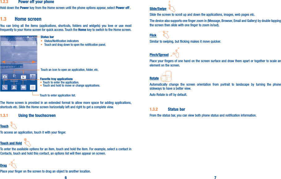 6 71�2�3  Power off your phoneHold down the Power key from the Home screen until the phone options appear, select Power off .1�3  Home screenYou can bring all the items (applications, shortcuts, folders and widgets) you love or use most frequently to your Home screen for quick access. Touch the Home key to switch to the Home screen.Status bar• Status/Notification indicators • Touch and drag down to open the notification panel.Touch an icon to open an application, folder, etc.Touch to enter application list.Favorite tray applications• Touch to enter the application.• Touch and hold to move or change applications.The Home screen is provided in an extended format to allow more space for adding applications, shortcuts etc. Slide the Home screen horizontally left and right to get a complete view. 1�3�1  Using the touchscreenTouch  To access an application, touch it with your finger.Touch and Hold  To enter the available options for an item, touch and hold the item. For example, select a contact in Contacts, touch and hold this contact, an options list will then appear on screen.Drag  Place your finger on the screen to drag an object to another location.Slide/Swipe  Slide the screen to scroll up and down the applications, images, web pages etc.The device also supports one finger zoom in (Message, Browser, Email and Gallery) by double tapping the screen then slide with one finger to zoom in/out).Flick  Similar to swiping, but flicking makes it move quicker.Pinch/Spread  Place your fingers of one hand on the screen surface and draw them apart or together to scale an element on the screen.Rotate  Automatically change the screen orientation from portrait to landscape by turning the phone sideways to have a better view.Auto Rotate is off by default.1�3�2  Status barFrom the status bar, you can view both phone status and notification information. 