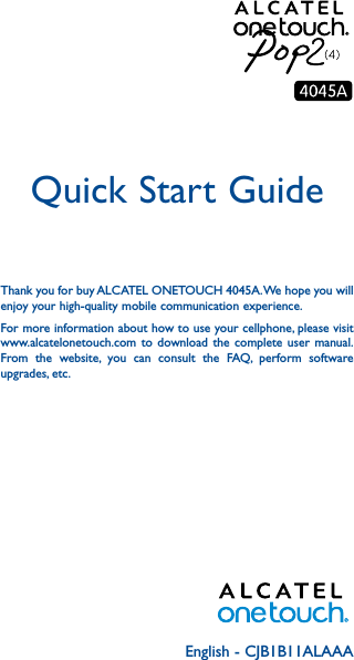 English - CJB1B11ALAAAQuick Start GuideThank you for buy ALCATEL ONETOUCH 4045A. We hope you will enjoy your high-quality mobile communication experience.For more information about how to use your cellphone, please visit www.alcatelonetouch.com to download the complete user manual. From the website, you can consult the FAQ, perform software upgrades, etc.