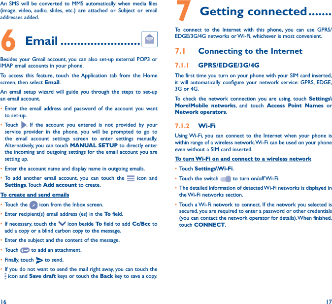 16 17An SMS will be converted to MMS automatically when media files (image, video, audio, slides, etc.) are attached or Subject or email addresses added.6  Email ������������������������Besides your Gmail account, you can also set-up external POP3 or IMAP email accounts in your phone.To access this feature, touch the Application tab from the Home screen, then select Email.An email setup wizard will guide you through the steps to set-up an email account.• Enter the email address and password of the account you want to set-up.• Touch  . If the account you entered is not provided by your service provider in the phone, you will be prompted to go to the email account settings screen to enter settings manually. Alternatively, you can touch MANUAL SETUP to directly enter the incoming and outgoing settings for the email account you are setting up.• Enter the account name and display name in outgoing emails.• To add another email account, you can touch the   icon and Settings. Touch  Add account to create.To create and send emails• Touch the   icon from the Inbox screen.• Enter recipient(s) email address (es) in the To  field.• If necessary, touch the   icon beside To  field to add Cc/Bcc to add a copy or a blind carbon copy to the message.• Enter the subject and the content of the message.• Touch   to add an attachment.• Finally, touch   to send�• If you do not want to send the mail right away, you can touch the  icon and Save draft keys or touch the Back key to save a copy. 7 Getting connected �������To connect to the Internet with this phone, you can use GPRS/EDGE/3G/4G networks or Wi-Fi, whichever is most convenient.7�1  Connecting to the Internet7�1�1  GPRS/EDGE/3G/4GThe first time you turn on your phone with your SIM card inserted, it will automatically configure your network service: GPRS, EDGE, 3G or 4G. To check the network connection you are using, touch Settings\More\Mobile networks, and touch Access Point Names or Network operators.7�1�2  Wi-FiUsing Wi-Fi, you can connect to the Internet when your phone is within range of a wireless network. Wi-Fi can be used on your phone even without a SIM card inserted.To turn Wi-Fi on and connect to a wireless network• Touch Settings\Wi-Fi.• Touch the switch   to turn on/off Wi-Fi.• The detailed information of detected Wi-Fi networks is displayed in the Wi-Fi networks section.• Touch a Wi-Fi network to connect. If the network you selected is secured, you are required to enter a password or other credentials (you can contact the network operator for details). When finished, touch CONNECT.