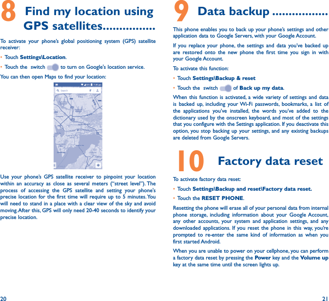 20 218 Find my location using GPS satellites ����������������To activate your phone’s global positioning system (GPS) satellite receiver:• Touch Settings\Location.• Touch the  switch   to turn on Google&apos;s location service.You can then open Maps to find your location:Use your phone’s GPS satellite receiver to pinpoint your location within an accuracy as close as several meters (“street level”). The process of accessing the GPS satellite and setting your phone&apos;s precise location for the first time will require up to 5 minutes. You will need to stand in a place with a clear view of the sky and avoid moving. After this, GPS will only need 20-40 seconds to identify your precise location.9 Data backup �����������������This phone enables you to back up your phone’s settings and other application data to Google Servers, with your Google Account. If you replace your phone, the settings and data you’ve backed up are restored onto the new phone the first time you sign in with your Google Account. To activate this function:• Touch Settings\Backup &amp; reset• Touch the  switch   of Back up my data.When this function is activated, a wide variety of settings and data is backed up, including your Wi-Fi passwords, bookmarks, a list of the applications you’ve installed, the words you’ve added to the dictionary used by the onscreen keyboard, and most of the settings that you configure with the Settings application. If you deactivate this option, you stop backing up your settings, and any existing backups are deleted from Google Servers.10  Factory data resetTo activate factory data reset:• Touch Settings\Backup and reset\Factory data reset�• Touch the RESET PHONE.Resetting the phone will erase all of your personal data from internal phone storage, including information about your Google Account, any other accounts, your system and application settings, and any downloaded applications. If you reset the phone in this way, you’re prompted to re-enter the same kind of information as when you first started Android.When you are unable to power on your cellphone, you can perform a factory data reset by pressing the Power key and the Volume up key at the same time until the screen lights up.