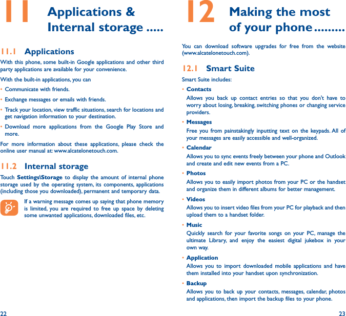 22 2311   Applications  &amp; Internal storage �����11�1  ApplicationsWith this phone, some built-in Google applications and other third party applications are available for your convenience.With the built-in applications, you can• Communicate with friends.• Exchange messages or emails with friends.• Track your location, view traffic situations, search for locations and get navigation information to your destination.• Download more applications from the Google Play Store and more.For more information about these applications, please check the online user manual at: www.alcatelonetouch.com.11�2  Internal storageTouch  Settings\Storage to display the amount of internal phone storage used by the operating system, its components, applications (including those you downloaded), permanent and temporary data.If a warning message comes up saying that phone memory is limited, you are required to free up space by deleting some unwanted applications, downloaded files, etc.12   Making the most of your phone ���������You can download software upgrades for free from the website  (www.alcatelonetouch.com). 12�1  Smart SuiteSmart Suite includes:• ContactsAllows you back up contact entries so that you don&apos;t have to worry about losing, breaking, switching phones or changing service providers.• MessagesFree you from painstakingly inputting text on the keypads. All of your messages are easily accessible and well-organized.• CalendarAllows you to sync events freely between your phone and Outlook and create and edit new events from a PC.• PhotosAllows you to easily import photos from your PC or the handset and organize them in different albums for better management.• VideosAllows you to insert video files from your PC for playback and then upload them to a handset folder.• MusicQuickly search for your favorite songs on your PC, manage the ultimate Library, and enjoy the easiest digital jukebox in your own way. • Application Allows you to import downloaded mobile applications and have them installed into your handset upon synchronization.• BackupAllows you to back up your contacts, messages, calendar, photos and applications, then import the backup files to your phone.