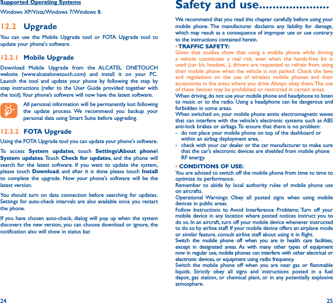 24 25Supported Operating SystemsWindows XP/Vista/Windows 7/Windows 8.12�2  UpgradeYou can use the Mobile Upgrade tool or FOTA Upgrade tool to update your phone&apos;s software.12�2�1  Mobile UpgradeDownload Mobile Upgrade from the ALCATEL ONETOUCH website (www.alcatelonetouch.com) and install it on your PC. Launch the tool and update your phone by following the step by step instructions (refer to the User Guide provided together with the tool). Your phone’s software will now have the latest software. All personal information will be permanently lost following the update process. We recommend you backup your personal data using Smart Suite before upgrading.12�2�2  FOTA UpgradeUsing the FOTA Upgrade tool you can update your phone&apos;s software.To access System updates, touch Settings\About phone\System updates. Touch  Check for updates, and the phone will search for the latest software. If you want to update the system, please touch Download, and after it is done please touch Install to complete the upgrade. Now your phone&apos;s software will be the latest version.You should turn on data connection before searching for updates. Settings for auto-check intervals are also available once you restart the phone.If you have chosen auto-check, dialog will pop up when the system discovers the new version, you can choose download or ignore, the notification also will show in status bar.Safety and use ���������������������We recommend that you read this chapter carefully before using your mobile phone. The manufacturer disclaims any liability for damage, which may result as a consequence of improper use or use contrary to the instructions contained herein.• TRAFFIC  SAFETY:Given that studies show that using a mobile phone while driving a vehicle constitutes a real risk, even when the hands-free kit is used (car kit, headset...), drivers are requested to refrain from using their mobile phone when the vehicle is not parked. Check the laws and regulations on the use of wireless mobile phones and their accessories in the areas where you drive. Always obey them. The use of these devices may be prohibited or restricted in certain areas.When driving, do not use your mobile phone and headphone to listen to music or to the radio. Using a headphone can be dangerous and forbidden in some areas.When switched on, your mobile phone emits electromagnetic waves that can interfere with the vehicle’s electronic systems such as ABS anti-lock brakes or airbags. To ensure that there is no problem:-   do not place your mobile phone on top of the dashboard or within an airbag deployment area,-   check with your car dealer or the car manufacturer to make sure that the car’s electronic devices are shielded from mobile phone RF energy.• CONDITIONS OF USE:You are advised to switch off the mobile phone from time to time to optimize its performance.Remember to abide by local authority rules of mobile phone use on aircrafts.Operational Warnings: Obey all posted signs when using mobile devices in public areas. Follow Instructions to Avoid Interference Problems: Turn off your mobile device in any location where posted notices instruct you to do so. In an aircraft, turn off your mobile device whenever instructed to do so by airline staff. If your mobile device offers an airplane mode or similar feature, consult airline staff about using it in flight.Switch the mobile phone off when you are in health care facilities, except in designated areas. As with many other types of equipment now in regular use, mobile phones can interfere with other electrical or electronic devices, or equipment using radio frequency.Switch the mobile phone off when you are near gas or flammable liquids. Strictly obey all signs and instructions posted in a fuel depot, gas station, or chemical plant, or in any potentially explosive atmosphere.
