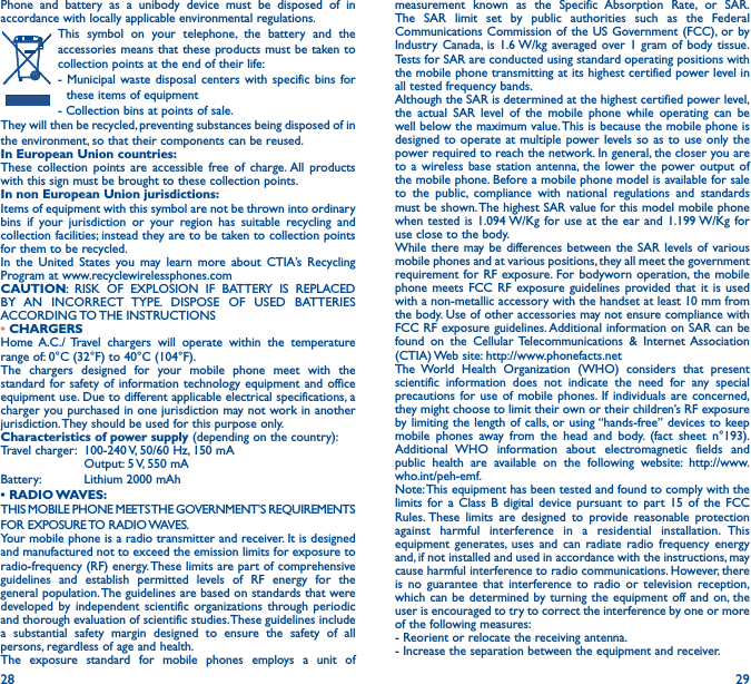 28 29Phone and battery as a unibody device must be disposed of in accordance with locally applicable environmental regulations.This symbol on your telephone, the battery and the accessories means that these products must be taken to collection points at the end of their life:- Municipal waste disposal centers with specific bins for these items of equipment- Collection bins at points of sale. They will then be recycled, preventing substances being disposed of in the environment, so that their components can be reused.In European Union countries:These collection points are accessible free of charge. All products with this sign must be brought to these collection points.In non European Union jurisdictions:Items of equipment with this symbol are not be thrown into ordinary bins if your jurisdiction or your region has suitable recycling and collection facilities; instead they are to be taken to collection points for them to be recycled.In the United States you may learn more about CTIA’s Recycling Program at www.recyclewirelessphones.comCAUTION: RISK OF EXPLOSION IF BATTERY IS REPLACED BY AN INCORRECT TYPE. DISPOSE OF USED BATTERIES ACCORDING TO THE  INSTRUCTIONS• CHARGERSHome A.C./ Travel chargers will operate within the temperature range of: 0°C (32°F) to 40°C (104°F).The chargers designed for your mobile phone meet with the standard for safety of information technology equipment and office equipment use. Due to different applicable electrical specifications, a charger you purchased in one jurisdiction may not work in another jurisdiction. They should be used for this purpose only.Characteristics of power supply (depending on the country):Travel charger:  100-240 V, 50/60 Hz, 150 mA  Output: 5 V, 550 mA Battery:  Lithium 2000 mAh• RADIO WAVES:THIS MOBILE PHONE MEETS THE GOVERNMENT’S REQUIREMENTS FOR  EXPOSURE TO  RADIO WAVES.Your mobile phone is a radio transmitter and receiver. It is designed and manufactured not to exceed the emission limits for exposure to radio-frequency (RF) energy. These limits are part of comprehensive guidelines and establish permitted levels of RF energy for the general population. The guidelines are based on standards that were developed by independent scientific organizations through periodic and thorough evaluation of scientific studies. These guidelines include a substantial safety margin designed to ensure the safety of all persons, regardless of age and health.The exposure standard for mobile phones employs a unit of measurement known as the Specific Absorption Rate, or SAR. The SAR limit set by public authorities such as the Federal Communications Commission of the US Government (FCC), or by Industry Canada, is 1.6 W/kg averaged over 1 gram of body tissue. Tests for SAR are conducted using standard operating positions with the mobile phone transmitting at its highest certified power level in all tested frequency bands.Although the SAR is determined at the highest certified power level, the actual SAR level of the mobile phone while operating can be well below the maximum value. This is because the mobile phone is designed to operate at multiple power levels so as to use only the power required to reach the network. In general, the closer you are to a wireless base station antenna, the lower the power output of the mobile phone. Before a mobile phone model is available for sale to the public, compliance with national regulations and standards must be shown. The highest SAR value for this model mobile phone when tested is 1.094 W/Kg for use at the ear and 1.199 W/Kg for use close to the body.While there may be differences between the SAR levels of various mobile phones and at various positions, they all meet the government requirement for RF exposure. For bodyworn operation, the mobile phone meets FCC RF exposure guidelines provided that it is used with a non-metallic accessory with the handset at least 10 mm from the body. Use of other accessories may not ensure compliance with FCC RF exposure guidelines. Additional information on SAR can be found on the Cellular Telecommunications &amp; Internet Association (CTIA) Web site: http://www.phonefacts.netThe World Health Organization (WHO) considers that present scientific information does not indicate the need for any special precautions for use of mobile phones. If individuals are concerned, they might choose to limit their own or their children’s RF exposure by limiting the length of calls, or using “hands-free” devices to keep mobile phones away from the head and body. (fact sheet n°193). Additional WHO information about electromagnetic fields and public health are available on the following website: http://www.who.int/peh-emf.Note: This equipment has been tested and found to comply with the limits for a Class B digital device pursuant to part 15 of the FCC Rules. These limits are designed to provide reasonable protection against harmful interference in a residential installation. This equipment generates, uses and can radiate radio frequency energy and, if not installed and used in accordance with the instructions, may cause harmful interference to radio communications. However, there is no guarantee that interference to radio or television reception, which can be determined by turning the equipment off and on, the user is encouraged to try to correct the interference by one or more of the following measures:  - Reorient or relocate the receiving antenna.- Increase the separation between the equipment and receiver.