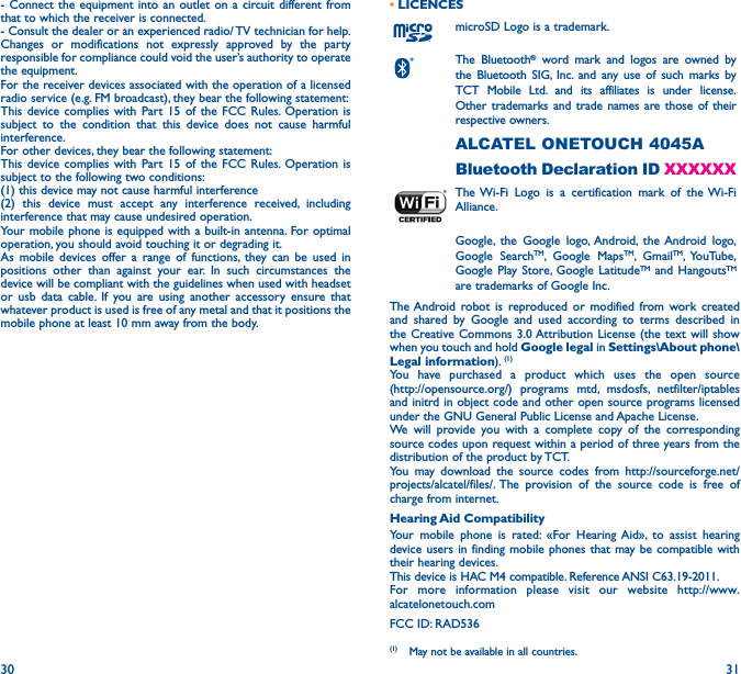 30 31- Connect the equipment into an outlet on a circuit different from that to which the receiver is connected.- Consult the dealer or an experienced radio/ TV technician for help.Changes or modifications not expressly approved by the party responsible for compliance could void the user’s authority to operate the equipment.For the receiver devices associated with the operation of a licensed radio service (e.g. FM broadcast), they bear the following statement:This device complies with Part 15 of the FCC Rules. Operation is subject to the condition that this device does not cause harmful interference.For other devices, they bear the following statement:This device complies with Part 15 of the FCC Rules. Operation is subject to the following two conditions:(1) this device may not cause harmful interference(2) this device must accept any interference received, including interference that may cause undesired operation.Your mobile phone is equipped with a built-in antenna. For optimal operation, you should avoid touching it or degrading it.As mobile devices offer a range of functions, they can be used in positions other than against your ear. In such circumstances the device will be compliant with the guidelines when used with headset or usb data cable. If you are using another accessory ensure that whatever product is used is free of any metal and that it positions the mobile phone at least 10 mm away from the body.• LICENCESmicroSD Logo is a trademark.The Bluetooth® word mark and logos are owned by the Bluetooth SIG, Inc. and any use of such marks by TCT Mobile Ltd. and its affiliates is under license. Other trademarks and trade names are those of their respective owners. ALCATEL ONETOUCH 4045ABluetooth Declaration ID XXXXXXThe Wi-Fi Logo is a certification mark of the Wi-Fi Alliance.Google, the Google logo, Android, the Android logo, Google SearchTM, Google MapsTM, GmailTM, YouTube, Google Play Store, Google LatitudeTM and HangoutsTM are trademarks of Google Inc.The Android robot is reproduced or modified from work created and shared by Google and used according to terms described in the Creative Commons 3.0 Attribution License (the text will show when you touch and hold Google legal in Settings\About phone\Legal information). (1)You have purchased a product which uses the open source  (http://opensource.org/) programs mtd, msdosfs, netfilter/iptables and initrd in object code and other open source programs licensed under the GNU General Public License and Apache License.We will provide you with a complete copy of the corresponding source codes upon request within a period of three years from the distribution of the product by TCT.You may download the source codes from http://sourceforge.net/projects/alcatel/files/. The provision of the source code is free of charge from internet.Hearing Aid CompatibilityYour mobile phone is rated: «For Hearing Aid», to assist hearing device users in finding mobile phones that may be compatible with their hearing devices.This device is HAC M4 compatible. Reference ANSI C63.19-2011.For more information please visit our website http://www.alcatelonetouch.comFCC ID: RAD536(1)  May not be available in all countries.