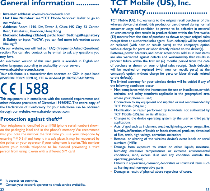32 33General information �����������• Internet address: www.alcatelonetouch.com• Hot Line Number: see “TCT Mobile Services” leaflet or go to our website.• Address:  Room 1910-12A, Tower 3, China HK City, 33 Canton Road, Tsimshatsui, Kowloon, Hong Kong• Eletronic labeling (Elabel) path: Touch Settings/Regulatory &amp; Safety or input &quot;*#07#&quot;, you can find more information about labeling.(1)On our website, you will find our FAQ (Frequently Asked Questions) section. You can also contact us by e-mail to ask any questions you may have. An electronic version of this user guide is available in English and other languages according to availability on our server:www�alcatelonetouch�comYour telephone is a transceiver that operates on GSM in quad-band (850/900/1900/2100MHz), LTE in six-band (B1/B2/B3/B4/B7/B28).This equipment is in compliance with the essential requirements and other relevant provisions of Directive 1999/5/EC. The entire copy of the Declaration of Conformity for your telephone can be obtained through our website: www.alcatelonetouch.com.Protection against theft(2)Your telephone is identified by an IMEI (phone serial number) shown on the packaging label and in the phone’s memory. We recommend that you note the number the first time you use your telephone by entering * # 0 6 # and keep it in a safe place. It may be requested by the police or your operator if your telephone is stolen. This number allows your mobile telephone to be blocked preventing a third person from using it, even with a different SIM card.(1)  It depends on countries.(2)  Contact your network operator to check service availability.TCT Mobile (US), Inc� Warranty �����������������������������TCT Mobile (US), Inc. warrants to the original retail purchaser of this wireless device that should this product or part thereof during normal consumer usage and condition be proven to be defective in material or workmanship that results in product failure within the first twelve (12) months from the date of purchase as shown on your original sales receipt from an authorized sales agent.  Such defect(s) will be repaired or replaced (with new or rebuilt parts) at the company’s option without charge for parts or labor directly related to the defect(s). Batteries, power adapters, and other accessories sold as in box items are also warranted against defects and workmanship that results in product failure within the first six (6) months period from the date of purchase as shown on your original sales receipt.  Such defect(s) will be repaired or replaced (with new or rebuilt parts) at the company’s option without charge for parts or labor directly related to the defect(s). The limited warranty for your wireless device will be voided if any of the following conditions occur: •  Non-compliance with the instructions for use or installation, or with technical and safety standards applicable in the geographical area where your phone is used;•  Connection to any equipment not supplied or not recommended by TCT Mobile (US), Inc.;•  Modification or repair performed by individuals not authorized by TCT Mobile (US), Inc. or its affiliates; •  Changes to the device operating system by the user or third party applications;•  Acts of god such as inclement weather, lightning, power surges, fire, humidity, infiltration of liquids or foods, chemical products, download of files, crash, high voltage, corrosion, oxidation;•  Removal or altering of the wireless device’s event labels or serial numbers (IMEI);• Damage from exposure to water or other liquids, moisture, humidity, excessive temperatures or extreme environmental conditions, sand, excess dust and any condition outside the operating guidelines;•  Defects in appearance, cosmetic, decorative or structural items such as framing and non-operative parts;•  Damage as result of physical abuse regardless of cause. 