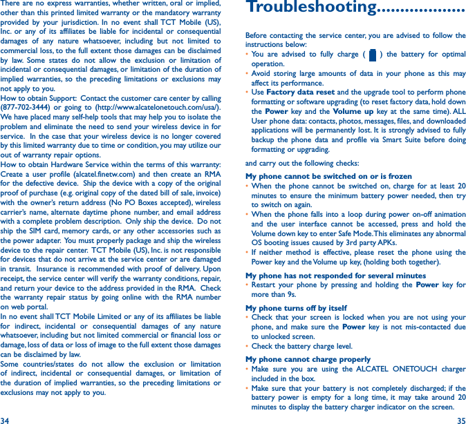 34 35There are no express warranties, whether written, oral or implied, other than this printed limited warranty or the mandatory warranty provided by your jurisdiction. In no event shall TCT Mobile (US), Inc. or any of its affiliates be liable for incidental or consequential damages of any nature whatsoever, including but not limited to commercial loss, to the full extent those damages can be disclaimed by law. Some states do not allow the exclusion or limitation of incidental or consequential damages, or limitation of the duration of implied warranties, so the preceding limitations or exclusions may not apply to you.How to obtain Support:  Contact the customer care center by calling (877-702-3444) or going to (http://www.alcatelonetouch.com/usa/).  We have placed many self-help tools that may help you to isolate the problem and eliminate the need to send your wireless device in for service.  In the case that your wireless device is no longer covered by this limited warranty due to time or condition, you may utilize our out of warranty repair options. How to obtain Hardware Service within the terms of this warranty: Create a user profile (alcatel.finetw.com) and then create an RMA for the defective device.  Ship the device with a copy of the original proof of purchase (e.g. original copy of the dated bill of sale, invoice) with the owner’s return address (No PO Boxes accepted), wireless carrier’s name, alternate daytime phone number, and email address with a complete problem description.  Only ship the device.  Do not ship the SIM card, memory cards, or any other accessories such as the power adapter.  You must properly package and ship the wireless device to the repair center.  TCT Mobile (US), Inc. is not responsible for devices that do not arrive at the service center or are damaged in transit.  Insurance is recommended with proof of delivery. Upon receipt, the service center will verify the warranty conditions, repair, and return your device to the address provided in the RMA.  Check the warranty repair status by going online with the RMA number on web portal.In no event shall TCT Mobile Limited or any of its affiliates be liable for indirect, incidental or consequential damages of any nature whatsoever, including but not limited commercial or financial loss or damage, loss of data or loss of image to the full extent those damages can be disclaimed by law.Some countries/states do not allow the exclusion or limitation of indirect, incidental or consequential damages, or limitation of the duration of implied warranties, so the preceding limitations or exclusions may not apply to you.Troubleshooting�������������������Before contacting the service center, you are advised to follow the instructions below:• You are advised to fully charge (   ) the battery for optimal operation.• Avoid storing large amounts of data in your phone as this may affect its performance.• Use Factory data reset and the upgrade tool to perform phone formatting or software upgrading (to reset factory data, hold down the Power key and the Volume up key at the same time). ALL User phone data: contacts, photos, messages, files, and downloaded applications will be permanently lost. It is strongly advised to fully backup the phone data and profile via Smart Suite before doing formatting or upgrading. and carry out the following checks:My phone cannot be switched on or is frozen• When the phone cannot be switched on, charge for at least 20 minutes to ensure the minimum battery power needed, then try to switch on again.• When the phone falls into a loop during power on-off animation and the user interface cannot be accessed, press and hold the Volume down key to enter Safe Mode. This eliminates any abnormal OS booting issues caused by 3rd party APKs.• If neither method is effective, please reset the phone using the Power key and the Volume up key, (holding both together).My phone has not responded for several minutes• Restart your phone by pressing and holding the Power key for more than 9s.My phone turns off by itself• Check that your screen is locked when you are not using your phone, and make sure the Power key is not mis-contacted due to unlocked screen.• Check the battery charge level.My phone cannot charge properly• Make sure you are using the ALCATEL ONETOUCH charger included in the box.• Make sure that your battery is not completely discharged; if the battery power is empty for a long time, it may take around 20 minutes to display the battery charger indicator on the screen.