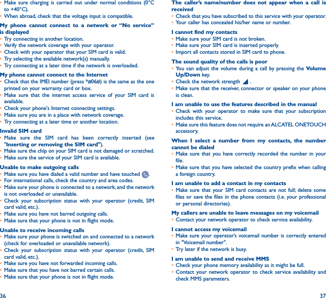 36 37• Make sure charging is carried out under normal conditions (0°C to +40°C).• When abroad, check that the voltage input is compatible.My phone cannot connect to a network or “No service” is displayed• Try connecting in another location.• Verify the network coverage with your operator.• Check with your operator that your SIM card is valid.• Try selecting the available network(s) manually.• Try connecting at a later time if the network is overloaded.My phone cannot connect to the Internet• Check that the IMEI number (press *#06#) is the same as the one printed on your warranty card or box.• Make sure that the internet access service of your SIM card is available.• Check your phone&apos;s Internet connecting settings.• Make sure you are in a place with network coverage.• Try connecting at a later time or another location.Invalid SIM card• Make sure the SIM card has been correctly inserted (see &quot;Inserting or removing the SIM card&quot;).• Make sure the chip on your SIM card is not damaged or scratched.• Make sure the service of your SIM card is available.Unable to make outgoing calls• Make sure you have dialed a valid number and have touched  .• For international calls, check the country and area codes.• Make sure your phone is connected to a network, and the network is not overloaded or unavailable.• Check your subscription status with your operator (credit, SIM card valid, etc.).• Make sure you have not barred outgoing calls.• Make sure that your phone is not in flight mode.Unable to receive incoming calls• Make sure your phone is switched on and connected to a network (check for overloaded or unavailable network).• Check your subscription status with your operator (credit, SIM card valid, etc.).• Make sure you have not forwarded incoming calls.• Make sure that you have not barred certain calls.• Make sure that your phone is not in flight mode.The caller’s name/number does not appear when a call is received• Check that you have subscribed to this service with your operator.• Your caller has concealed his/her name or number.I cannot find my contacts• Make sure your SIM card is not broken.• Make sure your SIM card is inserted properly.• Import all contacts stored in SIM card to phone.The sound quality of the calls is poor• You can adjust the volume during a call by pressing the Volume Up/Down key.• Check the network strength   .• Make sure that the receiver, connector or speaker on your phone is clean.I am unable to use the features described in the manual• Check with your operator to make sure that your subscription includes this service.• Make sure this feature does not require an ALCATEL ONETOUCH accessory.When I select a number from my contacts, the number cannot be dialed• Make sure that you have correctly recorded the number in your file.• Make sure that you have selected the country prefix when calling a foreign country.I am unable to add a contact in my contacts• Make sure that your SIM card contacts are not full; delete some files or save the files in the phone contacts (i.e. your professional or personal directories).My callers are unable to leave messages on my voicemail• Contact your network operator to check service availability.I cannot access my voicemail• Make sure your operator’s voicemail number is correctly entered in &quot;Voicemail number&quot;.• Try later if the network is busy.I am unable to send and receive MMS• Check your phone memory availability as it might be full.• Contact your network operator to check service availability and check MMS parameters.