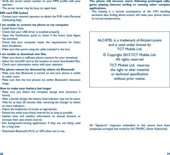 38 39• Verify the server center number or your MMS profile with your operator.• The server center may be busy, try again later.SIM card PIN locked• Contact your network operator to obtain the PUK code (Personal Unblocking Key).I am unable to connect my phone to my computer• Install Smart Suite.• Check that your USB driver is installed properly.• Open the Notification panel to check if the Smart Suite Agent has activated.• Check that your computer meets the requirements for Smart Suite Installation.• Make sure that you’re using the cable included in the box.I am unable to download new files• Make sure there is sufficient phone memory for your download.• Select the microSD card as the location to store downloaded files.• Check your subscription status with your operator.The phone cannot be detected by others via Bluetooth• Make sure that Bluetooth is turned on and your phone is visible to other users.• Make sure that the two phones are within Bluetooth’s detection range.How to make your battery last longer• Make sure you follow the complete charge time (minimum 3 hours).• After a partial charge, the battery level indicator may not be exact. Wait for at least 20 minutes after removing the charger to obtain an exact indication.• Adjust the brightness of screen as appropriate.• Extend the email auto-check interval for as long as possible.• Update news and weather information on manual demand, or increase their auto-check interval.• Exit background-running applications if they are not being used for a long time.• Deactivate Bluetooth, Wi-Fi, or GPS when not in use.The phone will become warm following prolonged calls, game playing, internet surfing or running other complex applications� • This heating is a normal consequence of the CPU handling excessive data. Ending above actions will make your phone return to normal temperatures.ALCATEL is a trademark of Alcatel-Lucent and is used under license by  TCT Mobile Ltd. © Copyright 2015 TCT Mobile Ltd.   All rights reservedTCT Mobile Ltd.  reserves  the right to alter material  or technical specification  without prior notice.All &quot;Signature&quot; ringtones embedded in this phone have been composed, arranged and mixed by NU TROPIC (Amar Kabouche).