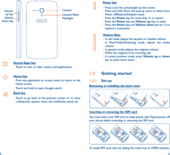 2 3Power key• Press: Lock the screen/Light up the screen.• Press and hold: Show the pop-up menu to select from Power off/Reboot/Airplane mode.• Press the Power key for more than 7s to restart.• Press the Power key and Volume up key to reset.• Press the Power key and Volume down key for 1s to capture a screenshot.     Volume Keys • In call mode, adjusts the earpiece or headset volume.• In Music/Video/Streaming mode, adjusts the media volume.• In general mode, adjusts the ringtone volume.• Mutes the ringtone of an incoming call.• In camera preview mode, press Volume up or down key to enter burst shoot.1�2  Getting started1�2�1  Set-upRemoving or installing the back coverInserting or removing the SIM cardYou must insert your SIM card to make phone calls. Please power off your phone before inserting or removing the SIM card.To install SIM card, start by sliding the metal tray to OPEN position, CameraCamera Flash/FlashlightVolume down keyVolume up keyRecent Apps key• Touch to view or clear recent used applications.Home key• From any application or screen, touch to return to the Home screen.• Touch and hold to open Google search.Back key• Touch to go back to the previous screen, or to close a dialog box, options menu, the notification panel, etc.