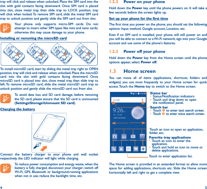4 5tray will click and release when unlocked. Place the SIM card into the slot with gold contacts facing downward. Once SIM card is placed into slot, close metal tray, then slide tray to LOCK position, tray will click when locked. To remove SIM card, slide the metal SIM card tray to unlock position and gently slide the SIM card out from slot.Your phone only supports micro-SIM cards. Do not attempt to insert other SIM types like mini and nano cards; otherwise this may cause damage to your phone.Installing or removing the microSD cardTo install microSD card, start by sliding the metal tray right to OPEN position, tray will click and release when unlocked. Place the microSD card into the slot with gold contacts facing downward. Once microSD card is placed into slot, close metal tray, then slide tray to left. To remove microSD card, slide the metal microSD card tray to unlock position and gently slide the microSD card out from slot.To avoid data loss and SD card damage, before removing the SD card, please ensure that the SD card is unmounted (Settings\Storage\Unmount SD card).Charging the batteryConnect the battery charger to your phone and wall socket respectively, the LED indicator will light while charging.To reduce power consumption and energy waste, when the battery is fully charged, disconnect your charger; switch off Wi-Fi, GPS, Bluetooth or background-running applications when not in use; reduce the backlight time, etc.1�2�2  Power on your phoneHold down the Power key until the phone powers on. It will take a few seconds before the screen lights up.Set up your phone for the first timeThe first time you power on the phone, you should set the following options: Input method, Google account, Location, etc.Even if no SIM card is installed, your phone will still power on and you will be able to connect to a Wi-Fi network, sign into your Google account and use some of the phone&apos;s features. 1�2�3  Power off your phoneHold down the Power key from the Home screen until the phone options appear, select Power off.1�3  Home screenYou can move all of items (applications, shortcuts, folders and widgets) you use most frequently to your Home screen for quick access. Touch  the Home key to switch to the Home screen.Touch to enter application list.Status bar• Status/Notification indicators • Touch and drag down to open the notification panel.Touch an icon to open an application, folder, etc.Favorite tray applications• Touch an icon to enter the application.• Touch and hold an icon to move or delete applications.Search bar• Touch  to enter text search screen.• Touch  to enter voice search screen.The Home screen is provided in an extended format to allow more space for adding applications, shortcuts etc. Slide the Home screen horizontally left and right to get a complete view. 