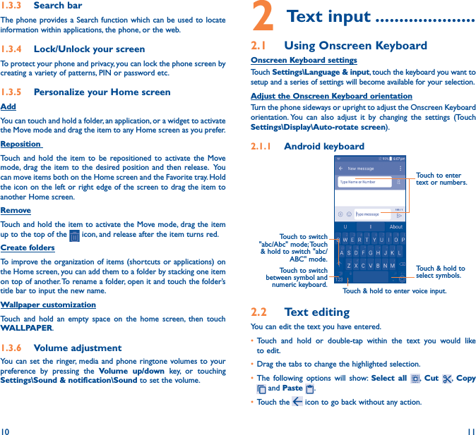 10 111�3�3  Search barThe phone provides a Search function which can be used to locate information within applications, the phone, or the web. 1�3�4  Lock/Unlock your screenTo protect your phone and privacy, you can lock the phone screen by creating a variety of patterns, PIN or password etc.1�3�5  Personalize your Home screenAddYou can touch and hold a folder, an application, or a widget to activate the Move mode and drag the item to any Home screen as you prefer.Reposition Touch and hold the item to be repositioned to activate the Move mode, drag the item to the desired position and then release.  You can move items both on the Home screen and the Favorite tray. Hold the icon on the left or right edge of the screen to drag the item to another Home screen.RemoveTouch and hold the item to activate the Move mode, drag the item up to the top of the   icon, and release after the item turns red.Create foldersTo improve the organization of items (shortcuts or applications) on the Home screen, you can add them to a folder by stacking one item on top of another. To rename a folder, open it and touch the folder’s title bar to input the new name.Wallpaper customizationTouch and hold an empty space on the home screen, then touch WALLPAPER.1�3�6  Volume adjustmentYou can set the ringer, media and phone ringtone volumes to your preference by pressing the Volume up/down key, or touching Settings\Sound &amp; notification\Sound to set the volume.2 Text input ���������������������2�1  Using Onscreen KeyboardOnscreen Keyboard settingsTouch Settings\Language &amp; input, touch the keyboard you want to setup and a series of settings will become available for your selection. Adjust the Onscreen Keyboard orientationTurn the phone sideways or upright to adjust the Onscreen Keyboard orientation. You can also adjust it by changing the settings (Touch  Settings\Display\Auto-rotate screen).2�1�1  Android keyboardTouch to switch between symbol and numeric keyboard.Touch &amp; hold to select symbols.Touch to enter text or numbers.Touch &amp; hold to enter voice input.Touch  to  switch   &quot;abc/Abc&quot;  mode; Touch &amp; hold to switch &quot;abc/ABC&quot; mode.2�2  Text editingYou can edit the text you have entered.• Touch and hold or double-tap within the text you would like to edit.• Drag the tabs to change the highlighted selection.• The following options will show: Select all ,  Cut  ,  Copy  and Paste  .   • Touch the   icon to go back without any action.