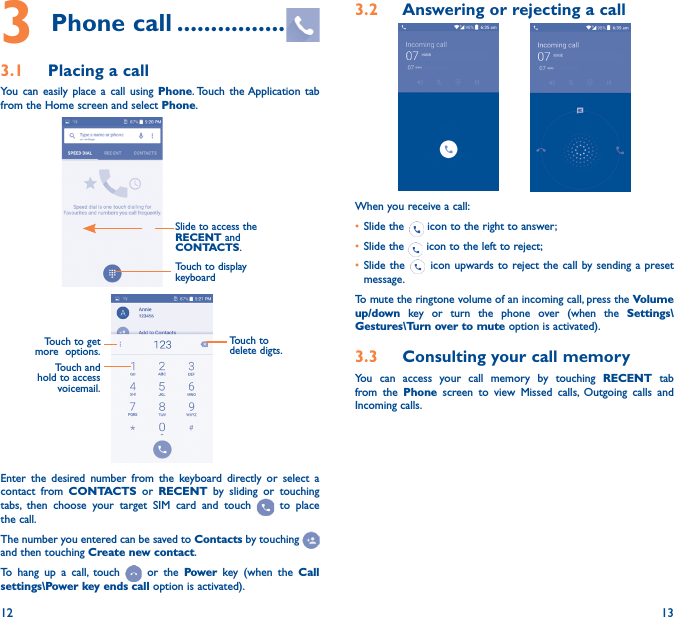 12 133 Phone call ����������������3�1  Placing a callYou can easily place a call using Phone. Touch the Application tab from the Home screen and select Phone.Slide to access the RECENT and CONTACTS.Touch to display keyboardTouch and hold to access voicemail.Touch to delete digts.Touch to get more  options.Enter the desired number from the keyboard directly or select a contact from CONTACTS or RECENT by sliding or touching tabs, then choose your target SIM card and touch   to place the call. The number you entered can be saved to Contacts by touching and then touching Create new contact.To hang up a call, touch   or the Power key (when the Call settings\Power key ends call option is activated).3�2  Answering or rejecting a call         When you receive a call:• Slide the   icon to the right to answer;• Slide the   icon to the left to reject;• Slide the   icon upwards to reject the call by sending a preset message.To mute the ringtone volume of an incoming call, press the Volume up/down key or turn the phone over (when the Settings\Gestures\Turn over to mute option is activated).3�3  Consulting your call memoryYou can access your call memory by touching RECENT tab from the Phone screen to view Missed calls, Outgoing calls and Incoming calls.