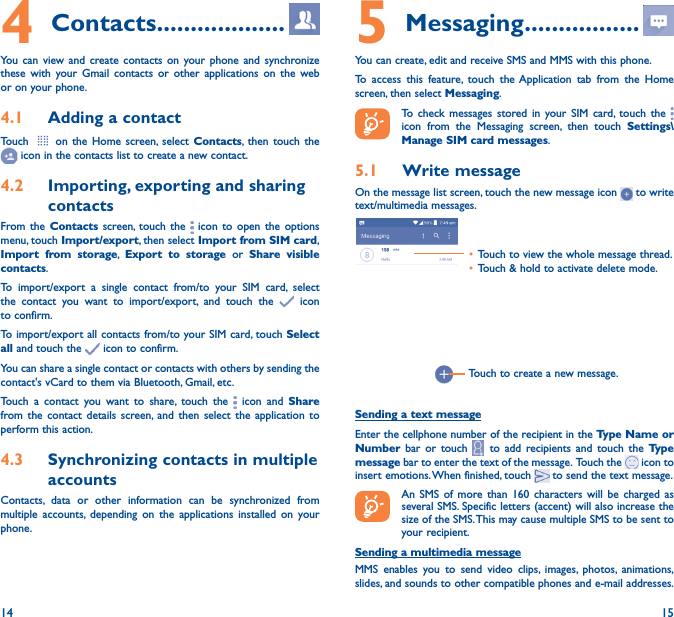 14 154 Contacts �������������������You can view and create contacts on your phone and synchronize these with your Gmail contacts or other applications on the web or on your phone.4�1  Adding a contactTouch   on the Home screen, select Contacts, then touch the  icon in the contacts list to create a new contact.4�2  Importing, exporting and sharing contactsFrom the Contacts screen, touch the   icon to open the options menu, touch Import/export, then select Import from SIM card, Import from storage,  Export to storage or Share visible contacts.To import/export a single contact from/to your SIM card, select the contact you want to import/export, and touch the   icon to confirm.To import/export all contacts from/to your SIM card, touch Select all and touch the   icon to confirm.You can share a single contact or contacts with others by sending the contact&apos;s vCard to them via Bluetooth, Gmail, etc.Touch a contact you want to share, touch the   icon and Share from the contact details screen, and then select the application to perform this action. 4�3  Synchronizing contacts in multiple accountsContacts, data or other information can be synchronized from multiple accounts, depending on the applications installed on your phone.5 Messaging �����������������You can create, edit and receive SMS and MMS with this phone.To access this feature, touch the Application tab from the Home screen, then select Messaging.To check messages stored in your SIM card, touch the   icon from the Messaging screen, then touch Settings\Manage SIM card messages.5�1  Write messageOn the message list screen, touch the new message icon   to write text/multimedia messages.Touch to create a new message.• Touch to view the whole message thread.• Touch &amp; hold to activate delete mode. Sending a text messageEnter the cellphone number of the recipient in the Type Name or Number bar or touch   to add recipients and touch the Type message bar to enter the text of the message.  Touch the   icon to insert emotions. When finished, touch   to send the text message. An SMS of more than 160 characters will be charged as several SMS. Specific letters (accent) will also increase the size of the SMS. This may cause multiple SMS to be sent to your recipient.Sending a multimedia messageMMS enables you to send video clips, images, photos, animations, slides, and sounds to other compatible phones and e-mail addresses. 