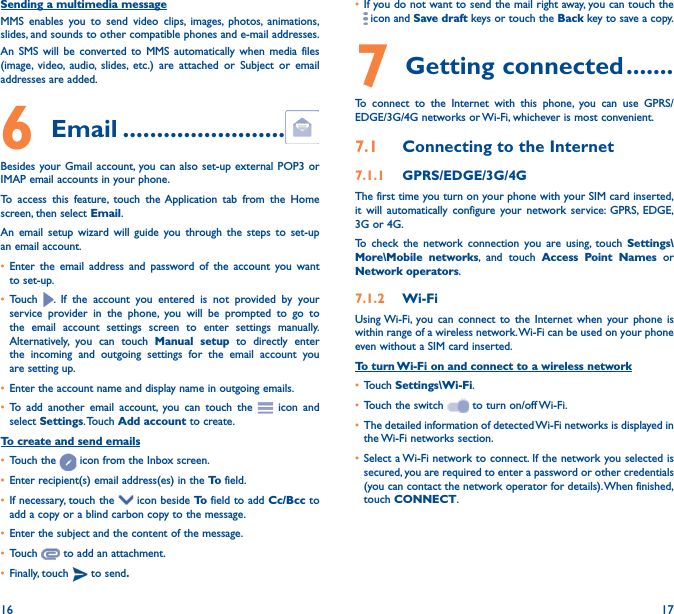 16 17Sending a multimedia messageMMS enables you to send video clips, images, photos, animations, slides, and sounds to other compatible phones and e-mail addresses. An SMS will be converted to MMS automatically when media files (image, video, audio, slides, etc.) are attached or Subject or email addresses are added.6  Email ������������������������Besides your Gmail account, you can also set-up external POP3 or IMAP email accounts in your phone.To access this feature, touch the Application tab from the Home screen, then select Email.An email setup wizard will guide you through the steps to set-up an email account.• Enter the email address and password of the account you want to set-up.• Touch  . If the account you entered is not provided by your service provider in the phone, you will be prompted to go to the email account settings screen to enter settings manually. Alternatively, you can touch Manual setup to directly enter the incoming and outgoing settings for the email account you are setting up.• Enter the account name and display name in outgoing emails.• To add another email account, you can touch the   icon and select Settings. Touch  Add account to create.To create and send emails• Touch the   icon from the Inbox screen.• Enter recipient(s) email address(es) in the To  field.• If necessary, touch the   icon beside To  field to add Cc/Bcc to add a copy or a blind carbon copy to the message.• Enter the subject and the content of the message.• Touch   to add an attachment.• Finally, touch   to send�• If you do not want to send the mail right away, you can touch the  icon and Save draft keys or touch the Back key to save a copy. 7 Getting connected �������To connect to the Internet with this phone, you can use GPRS/EDGE/3G/4G networks or Wi-Fi, whichever is most convenient.7�1  Connecting to the Internet7�1�1  GPRS/EDGE/3G/4GThe first time you turn on your phone with your SIM card inserted, it will automatically configure your network service: GPRS, EDGE, 3G or 4G. To check the network connection you are using, touch Settings\More\Mobile networks, and touch Access Point Names or Network operators.7�1�2  Wi-FiUsing Wi-Fi, you can connect to the Internet when your phone is within range of a wireless network. Wi-Fi can be used on your phone even without a SIM card inserted.To turn Wi-Fi on and connect to a wireless network• Touch Settings\Wi-Fi.• Touch the switch   to turn on/off Wi-Fi.• The detailed information of detected Wi-Fi networks is displayed in the Wi-Fi networks section.• Select a Wi-Fi network to connect. If the network you selected is secured, you are required to enter a password or other credentials (you can contact the network operator for details). When finished, touch CONNECT.