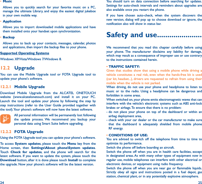 24 25• MusicAllows you to quickly search for your favorite music on a PC, manage the ultimate Library, and enjoy the easiest digital jukebox in your own mobile way. • Application Allows you to import downloaded mobile applications and have them installed onto your handset upon synchronization.• BackupAllows you to back up your contacts, messages, calendar, photos and applications, then import the backup files to your phone.Supported Operating SystemsWindows XP/Vista/Windows 7/Windows 8.12�2  UpgradeYou can use the Mobile Upgrade tool or FOTA Upgrade tool to  update your phone&apos;s software.12�2�1  Mobile UpgradeDownload Mobile Upgrade from the ALCATEL ONETOUCH website (www.alcatelonetouch.com) and install it on your PC. Launch the tool and update your phone by following the step by step instructions (refer to the User Guide provided together with the tool). Your phone’s software will now have the latest software. All personal information will be permanently lost following the update process. We recommend you backup your personal data using Smart Suite before upgrading.12�2�2  FOTA UpgradeUsing the FOTA Upgrade tool you can update your phone&apos;s software.To access System updates, please touch the Menu key from the Home screen, then Settings\About phone\System updates. Touch  Check for updates, and the phone will search for the latest software. If you want to update the system, please touch the Download button, after it is done please touch Install to complete the upgrade. Now your phone&apos;s software will be the latest version.You should turn on data connection before searching for updates. Settings for auto-check intervals and reminders about upgrades are also available once you restart the phone.If you have chosen auto-check, when the system discovers the new version, dialog will pop up to choose download or ignore, the notification also will show in status bar.Safety and use ����������������������We recommend that you read this chapter carefully before using your phone. The manufacturer disclaims any liability for damage, which may result as a consequence of improper use or use contrary to the instructions contained herein.• TRAFFIC SAFETY:Given that studies show that using a mobile phone while driving a vehicle constitutes a real risk, even when the hands-free kit is used (car kit, headset...), drivers are requested to refrain from using their mobile when the vehicle is not parked.When driving, do not use your phone and headphone to listen to music or to the radio. Using a headphone can be dangerous and forbidden in some areas.When switched on, your phone emits electromagnetic waves that can interfere with the vehicle’s electronic systems such as ABS anti-lock brakes or airbags. To ensure that there is no problem:-  do not place your phone on top of the dashboard or within an airbag deployment area,-  check with your car dealer or the car manufacturer to make sure that the dashboard is adequately shielded from mobile phone RF energy.• CONDITIONS OF USE:You are advised to switch off the telephone from time to time to optimize its performance.Switch the phone off before boarding an aircraft.Switch the phone off when you are in health care facilities, except in designated areas. As with many other types of equipment now in regular use, mobile telephones can interfere with other electrical or electronic devices, or equipment using radio frequency.Switch the phone off when you are near gas or flammable liquids. Strictly obey all signs and instructions posted in a fuel depot, gas station, chemical plant, or in any potentially explosive atmosphere.