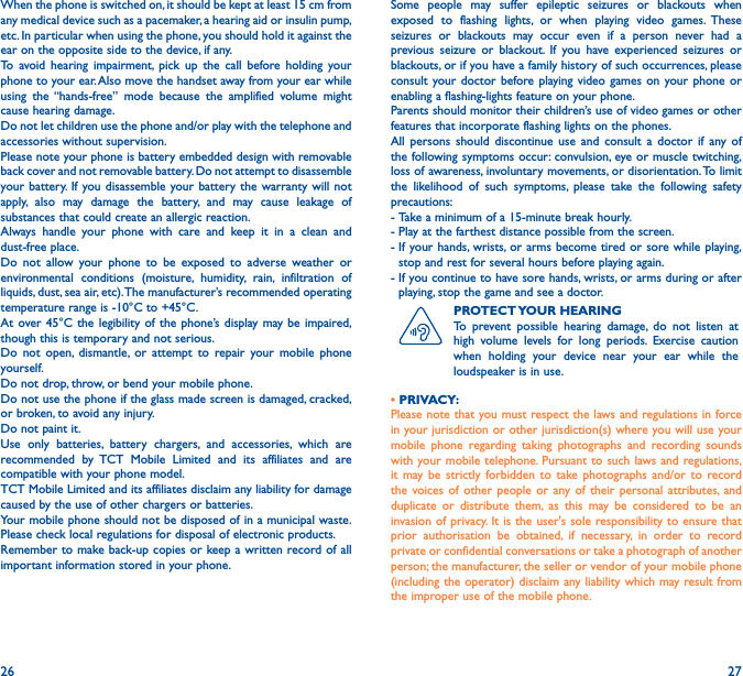 26 27When the phone is switched on, it should be kept at least 15 cm from any medical device such as a pacemaker, a hearing aid or insulin pump, etc. In particular when using the phone, you should hold it against the ear on the opposite side to the device, if any. To avoid hearing impairment, pick up the call before holding your phone to your ear. Also move the handset away from your ear while using the “hands-free” mode because the amplified volume might cause hearing damage.Do not let children use the phone and/or play with the telephone and accessories without supervision.Please note your phone is battery embedded design with removable back cover and not removable battery. Do not attempt to disassemble your battery. If you disassemble your battery the warranty will not apply, also may damage the battery, and may cause leakage of substances that could create an allergic reaction.Always handle your phone with care and keep it in a clean and dust-free place.Do not allow your phone to be exposed to adverse weather or environmental conditions (moisture, humidity, rain, infiltration of liquids, dust, sea air, etc). The manufacturer’s recommended operating temperature range is -10°C to +45°C. At over 45°C the legibility of the phone’s display may be impaired, though this is temporary and not serious. Do not open, dismantle, or attempt to repair your mobile phone yourself.Do not drop, throw, or bend your mobile phone.Do not use the phone if the glass made screen is damaged, cracked, or broken, to avoid any injury. Do not paint it.Use only batteries, battery chargers, and accessories, which are recommended by TCT Mobile Limited and its affiliates and are compatible with your phone model. TCT Mobile Limited and its affiliates disclaim any liability for damage caused by the use of other chargers or batteries.Your mobile phone should not be disposed of in a municipal waste. Please check local regulations for disposal of electronic products.Remember to make back-up copies or keep a written record of all important information stored in your phone.Some people may suffer epileptic seizures or blackouts when exposed to flashing lights, or when playing video games. These seizures or blackouts may occur even if a person never had a previous seizure or blackout. If you have experienced seizures or blackouts, or if you have a family history of such occurrences, please consult your doctor before playing video games on your phone or enabling a flashing-lights feature on your phone. Parents should monitor their children’s use of video games or other features that incorporate flashing lights on the phones. All persons should discontinue use and consult a doctor if any of the following symptoms occur: convulsion, eye or muscle twitching, loss of awareness, involuntary movements, or disorientation. To limit the likelihood of such symptoms, please take the following safety precautions:-  Take a minimum of a 15-minute break hourly.-  Play at the farthest distance possible from the screen.-  If your hands, wrists, or arms become tired or sore while playing, stop and rest for several hours before playing again.-  If you continue to have sore hands, wrists, or arms during or after playing, stop the game and see a doctor.PROTECT YOUR  HEARINGTo prevent possible hearing damage, do not listen at high volume levels for long periods. Exercise caution when holding your device near your ear while the loudspeaker is in use.• PRIVACY:Please note that you must respect the laws and regulations in force in your jurisdiction or other jurisdiction(s) where you will use your mobile phone regarding taking photographs and recording sounds with your mobile telephone. Pursuant to such laws and regulations, it may be strictly forbidden to take photographs and/or to record the voices of other people or any of their personal attributes, and duplicate or distribute them, as this may be considered to be an invasion of privacy. It is the user&apos;s sole responsibility to ensure that prior authorisation be obtained, if necessary, in order to record private or confidential conversations or take a photograph of another person; the manufacturer, the seller or vendor of your mobile phone (including the operator) disclaim any liability which may result from the improper use of the mobile phone.
