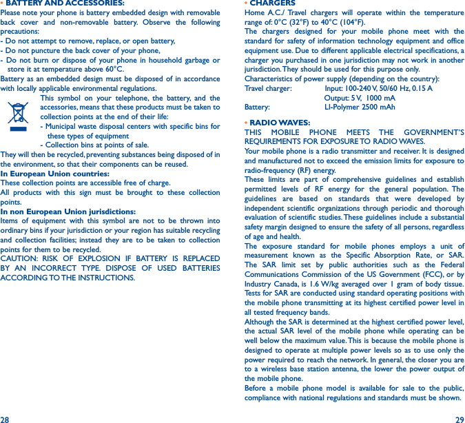 28 29• BATTERY AND ACCESSORIES:Please note your phone is battery embedded design with removable back cover and non-removable battery. Observe the following precautions:- Do not attempt to remove, replace, or open battery,- Do not puncture the back cover of your phone,- Do not burn or dispose of your phone in household garbage or     store it at temperature above 60°C.Battery as an embedded design must be disposed of in accordance with locally applicable environmental regulations.This symbol on your telephone, the battery, and the accessories, means that these products must be taken to collection points at the end of their life:- Municipal waste disposal centers with specific bins for     these types of equipment- Collection bins at points of sale. They will then be recycled, preventing substances being disposed of in the environment, so that their components can be reused.In European Union countries:These collection points are accessible free of charge.All products with this sign must be brought to these collection points.In non European Union jurisdictions:Items of equipment with this symbol are not to be thrown into ordinary bins if your jurisdiction or your region has suitable recycling and collection facilities; instead they are to be taken to collection points for them to be recycled.CAUTION: RISK OF EXPLOSION IF BATTERY IS REPLACED BY AN INCORRECT TYPE. DISPOSE OF USED BATTERIES ACCORDING TO THE  INSTRUCTIONS.• CHARGERSHome A.C./ Travel chargers will operate within the temperature range of: 0°C (32°F) to 40°C (104°F).The chargers designed for your mobile phone meet with the standard for safety of information technology equipment and office equipment use. Due to different applicable electrical specifications, a charger you purchased in one jurisdiction may not work in another jurisdiction. They should be used for this purpose only.Characteristics of power supply (depending on the country):Travel charger:              Input: 100-240 V, 50/60 Hz, 0.15 A                                 Output: 5 V,  1000 mABattery:                       LI-Polymer 2500 mAh• RADIO WAVES:THIS MOBILE PHONE MEETS THE GOVERNMENT’S REQUIREMENTS FOR EXPOSURE TO RADIO WAVES.Your mobile phone is a radio transmitter and receiver. It is designed and manufactured not to exceed the emission limits for exposure to radio-frequency (RF) energy.These limits are part of comprehensive guidelines and establish permitted levels of RF energy for the general population. The guidelines are based on standards that were developed by independent scientific organizations through periodic and thorough evaluation of scientific studies. These guidelines include a substantial safety margin designed to ensure the safety of all persons, regardless of age and health.The exposure standard for mobile phones employs a unit of measurement known as the Specific Absorption Rate, or SAR. The SAR limit set by public authorities such as the Federal Communications Commission of the US Government (FCC), or by Industry Canada, is 1.6 W/kg averaged over 1 gram of body tissue. Tests for SAR are conducted using standard operating positions with the mobile phone transmitting at its highest certified power level in all tested frequency bands.Although the SAR is determined at the highest certified power level, the actual SAR level of the mobile phone while operating can be well below the maximum value. This is because the mobile phone is designed to operate at multiple power levels so as to use only the power required to reach the network. In general, the closer you are to a wireless base station antenna, the lower the power output of the mobile phone.Before a mobile phone model is available for sale to the public, compliance with national regulations and standards must be shown.