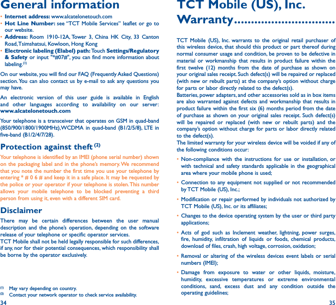 34 35General information • Internet address: www.alcatelonetouch.com• Hot Line Number: see “TCT Mobile Services” leaflet or go to our website.• Address:  Room 1910-12A, Tower 3, China HK City, 33 Canton Road, Tsimshatsui, Kowloon, Hong Kong• Electronic labeling (Elabel) path: Touch Settings/Regulatory &amp; Safety or input &quot;*#07#&quot;, you can find more information about labeling.(1)On our website, you will find our FAQ (Frequently Asked Questions) section. You can also contact us by e-mail to ask any questions you may have. An electronic version of this user guide is available in English and other languages according to availability on our server: www�alcatelonetouch�comYour telephone is a transceiver that operates on GSM in quad-band (850/900/1800/1900MHz),WCDMA in quad-band (B1/2/5/8), LTE in five-band (B1/2/4/7/28).Protection against theft (2)Your telephone is identified by an IMEI (phone serial number) shown on the packaging label and in the phone’s memory. We recommend that you note the number the first time you use your telephone by entering * # 0 6 # and keep it in a safe place. It may be requested by the police or your operator if your telephone is stolen. This number allows your mobile telephone to be blocked preventing a third person from using it, even with a different SIM card.DisclaimerThere may be certain differences between the user manual description and the phone’s operation, depending on the software release of your telephone or specific operator services.TCT Mobile shall not be held legally responsible for such differences, if any, nor for their potential consequences, which responsibility shall be borne by the operator exclusively.(1)  May vary depending on country.(2)  Contact your network operator to check service availability.TCT Mobile (US), Inc�Warranty ������������������������������TCT Mobile (US), Inc. warrants to the original retail purchaser of this wireless device, that should this product or part thereof during normal consumer usage and condition, be proven to be defective in material or workmanship that results in product failure within the first twelve (12) months from the date of purchase as shown on your original sales receipt. Such defect(s) will be repaired or replaced (with new or rebuilt parts) at the company’s option without charge for parts or labor directly related to the defect(s).Batteries, power adapters, and other accessories sold as in box items are also warranted against defects and workmanship that results in product failure within the first six (6) months period from the date of purchase as shown on your original sales receipt. Such defect(s) will be repaired or replaced (with new or rebuilt parts) and the company’s option without charge for parts or labor directly related to the defect(s).The limited warranty for your wireless device will be voided if any of the following conditions occur:• Non-compliance with the instructions for use or installation, or with technical and safety standards applicable in the geographical area where your mobile phone is used;• Connection to any equipment not supplied or not recommended by TCT Mobile (US), Inc.;• Modification or repair performed by individuals not authorized by TCT Mobile (US), Inc. or its affiliates;• Changes to the device operating system by the user or third party applications;• Acts of god such as Inclement weather, lightning, power surges, fire, humidity, infiltration of liquids or foods, chemical products, download of files, crash, high voltage, corrosion, oxidation;• Removal or altering of the wireless devices event labels or serial numbers (IMEI);• Damage from exposure to water or other liquids, moisture, humidity, excessive temperatures or extreme environmental conditions, sand, excess dust and any condition outside the operating guidelines;