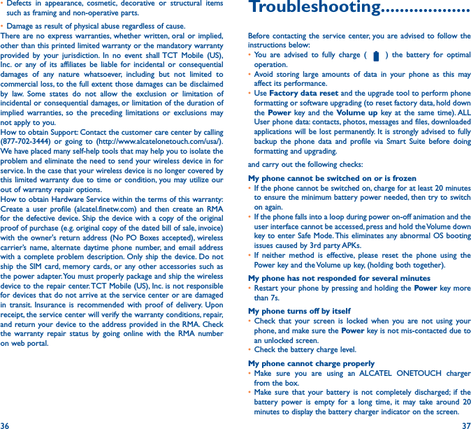 36 37• Defects in appearance, cosmetic, decorative or structural items such as framing and non-operative parts.• Damage as result of physical abuse regardless of cause.There are no express warranties, whether written, oral or implied, other than this printed limited warranty or the mandatory warranty provided by your jurisdiction. In no event shall TCT Mobile (US), Inc. or any of its affiliates be liable for incidental or consequential damages of any nature whatsoever, including but not limited to commercial loss, to the full extent those damages can be disclaimed by law. Some states do not allow the exclusion or limitation of incidental or consequential damages, or limitation of the duration of implied warranties, so the preceding limitations or exclusions may not apply to you.How to obtain Support: Contact the customer care center by calling (877-702-3444) or going to (http://www.alcatelonetouch.com/usa/). We have placed many self-help tools that may help you to isolate the problem and eliminate the need to send your wireless device in for service. In the case that your wireless device is no longer covered by this limited warranty due to time or condition, you may utilize our out of warranty repair options.How to obtain Hardware Service within the terms of this warranty: Create a user profile (alcatel.finetw.com) and then create an RMA for the defective device. Ship the device with a copy of the original proof of purchase (e.g. original copy of the dated bill of sale, invoice) with the owner&apos;s return address (No PO Boxes accepted), wireless carrier’s name, alternate daytime phone number, and email address with a complete problem description. Only ship the device. Do not ship the SIM card, memory cards, or any other accessories such as the power adapter. You must properly package and ship the wireless device to the repair center. TCT Mobile (US), Inc. is not responsible for devices that do not arrive at the service center or are damaged in transit. Insurance is recommended with proof of delivery. Upon receipt, the service center will verify the warranty conditions, repair, and return your device to the address provided in the RMA. Check the warranty repair status by going online with the RMA number on web portal.Troubleshooting�������������������Before contacting the service center, you are advised to follow the instructions below:• You are advised to fully charge (   ) the battery for optimal operation.• Avoid storing large amounts of data in your phone as this may affect its performance.• Use Factory data reset and the upgrade tool to perform phone formatting or software upgrading (to reset factory data, hold down the Power key and the Volume up key at the same time). ALL User phone data: contacts, photos, messages and files, downloaded applications will be lost permanently. It is strongly advised to fully backup the phone data and profile via Smart Suite before doing formatting and upgrading. and carry out the following checks:My phone cannot be switched on or is frozen• If the phone cannot be switched on, charge for at least 20 minutes to ensure the minimum battery power needed, then try to switch on again.• If the phone falls into a loop during power on-off animation and the user interface cannot be accessed, press and hold the Volume down key to enter Safe Mode. This eliminates any abnormal OS booting issues caused by 3rd party APKs.• If neither method is effective, please reset the phone using the Power key and the Volume up key, (holding both together).My phone has not responded for several minutes• Restart your phone by pressing and holding the Power key more than 7s.My phone turns off by itself• Check that your screen is locked when you are not using your phone, and make sure the Power key is not mis-contacted due to an unlocked screen.• Check the battery charge level.My phone cannot charge properly• Make sure you are using an ALCATEL ONETOUCH charger from the box.• Make sure that your battery is not completely discharged; if the battery power is empty for a long time, it may take around 20 minutes to display the battery charger indicator on the screen.