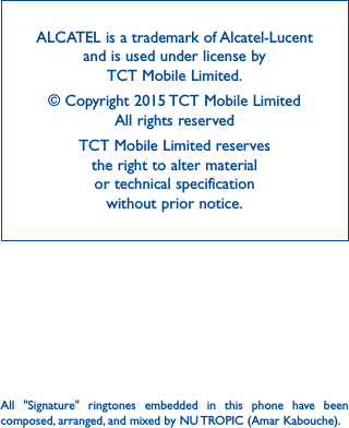 42ALCATEL is a trademark of Alcatel-Lucent and is used under license by  TCT Mobile Limited.© Copyright 2015 TCT Mobile Limited All rights reservedTCT Mobile Limited reserves  the right to alter material  or technical specification  without prior notice.All &quot;Signature&quot; ringtones embedded in this phone have been composed, arranged, and mixed by NU TROPIC (Amar Kabouche).