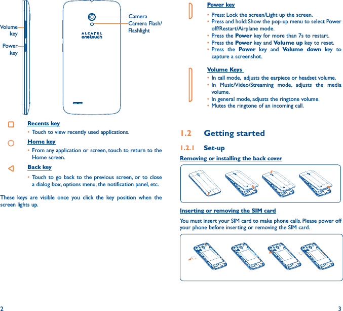 2 3Power key• Press: Lock the screen/Light up the screen.• Press and hold: Show the pop-up menu to select Power off/Restart/Airplane mode.• Press the Power key for more than 7s to restart.• Press the Power key and Volume up key to reset.• Press the Power key and Volume down key to capture a screenshot.     Volume Keys • In call mode,  adjusts the earpiece or headset volume.• In Music/Video/Streaming mode, adjusts the media volume.• In general mode, adjusts the ringtone volume.• Mutes the ringtone of an incoming call.1�2  Getting started1�2�1  Set-upRemoving or installing the back coverInserting or removing the SIM cardYou must insert your SIM card to make phone calls. Please power off your phone before inserting or removing the SIM card.  CameraCamera Flash/FlashlightPower keyVolume keyRecents key• Touch to view recently used applications.Home key• From any application or screen, touch to return to the Home screen.Back key• Touch to go back to the previous screen, or to close a dialog box, options menu, the notification panel, etc.These keys are visible once you click the key position when the screen lights up.