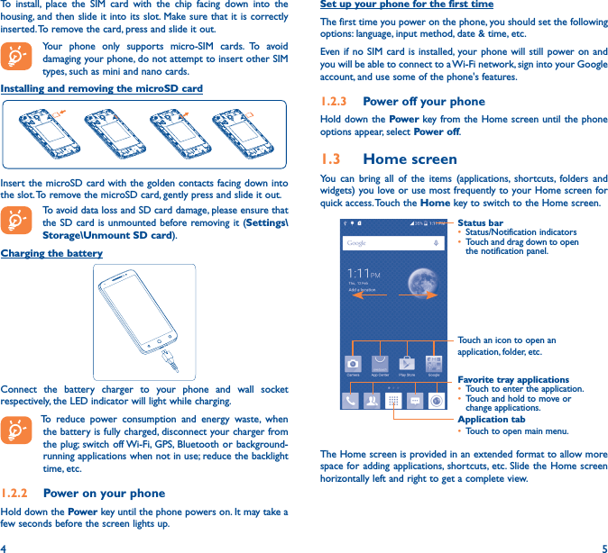 4 5To install, place the SIM card with the chip facing down into the housing, and then slide it into its slot. Make sure that it is correctly inserted. To remove the card, press and slide it out.Your phone only supports micro-SIM cards. To avoid damaging your phone, do not attempt to insert other SIM types, such as mini and nano cards. Installing and removing the microSD cardInsert the microSD card with the golden contacts facing down into the slot. To remove the microSD card, gently press and slide it out.To avoid data loss and SD card damage, please ensure that the SD card is unmounted before removing it (Settings\Storage\Unmount SD card).Charging the battery Connect the battery charger to your phone and wall socket respectively, the LED indicator will light while charging.  To reduce power consumption and energy waste, when the battery is fully charged, disconnect your charger from the plug; switch off Wi-Fi, GPS, Bluetooth or background-running applications when not in use; reduce the backlight time, etc.1�2�2  Power on your phoneHold down the Power key until the phone powers on. It may take a few seconds before the screen lights up.Set up your phone for the first timeThe first time you power on the phone, you should set the following options: language, input method, date &amp; time, etc.Even if no SIM card is installed, your phone will still power on and you will be able to connect to a Wi-Fi network, sign into your Google account, and use some of the phone&apos;s features. 1�2�3  Power off your phoneHold down the Power key from the Home screen until the phone options appear, select Power off.1�3  Home screenYou can bring all of the items (applications, shortcuts, folders and widgets) you love or use most frequently to your Home screen for quick access. Touch the Home key to switch to the Home screen.Application tab• Touch to open main menu.Status bar• Status/Notification indicators • Touch and drag down to open the notification panel.Touch an icon to open an application, folder, etc.Favorite tray applications• Touch to enter the application.• Touch and hold to move or change applications.The Home screen is provided in an extended format to allow more space for adding applications, shortcuts, etc. Slide the Home screen horizontally left and right to get a complete view. 