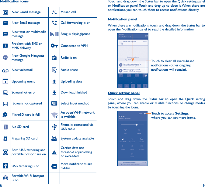 8 9Touch and drag down the Status bar to open the Quick setting panel or Notification panel. Touch and drag up to close it. When there are notifications, you can touch them to access notifications directly.Notification panelWhen there are notifications, touch and drag down the Status bar to open the Notification panel to read the detailed information.Touch to clear all event–based notifications (other ongoing notifications will remain).Quick setting panelTouch and drag down the Status bar to open the Quick setting panel, where you can enable or disable functions or change modes by touching the icons.Touch to access Settings, where you can set more items.Notification iconsNew Gmail message Missed callNew Email message Call forwarding is onNew text or multimedia message /  Song is playing/pauseProblem with SMS or MMS delivery Connected  to VPNNew Google Hangouts message Radio is onNew voicemail Audio shareUpcoming event Uploading dataScreenshot error Download finished Screenshot captured Select input methodMicroSD card is full An open Wi-Fi network is availableNo SD card Phone is connected via USB cablePreparing SD card System update availableBoth USB tethering and portable hotspot are onCarrier data use threshold approaching or exceededUSB tethering is on More notifications are hiddenPortable Wi-Fi  hotspot is on