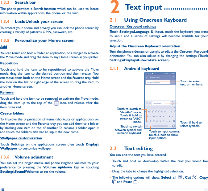 10 111�3�3  Search barThe phone provides a Search function which can be used to locate information within applications, the phone, or the web. 1�3�4  Lock/Unlock your screenTo protect your phone and privacy, you can lock the phone screen by creating a variety of patterns, a PIN, password, etc.1�3�5  Personalize your Home screenAddYou can touch and hold a folder, an application, or a widget to activate the Move mode and drag the item to any Home screen as you prefer.Reposition Touch and hold the item to be repositioned to activate the Move mode, drag the item to the desired position and then release.  You can move items both on the Home screen and the Favorite tray. Hold the icon on the left or right edge of the screen to drag the item to another Home screen.RemoveTouch and hold the item to be removed to activate the Move mode, drag the item up to the top of the   icon, and release after the item turns red.Create foldersTo improve the organization of items (shortcuts or applications) on the Home screen and the Favorite tray, you can add them to a folder by stacking one item on top of another. To rename a folder, open it and touch the folder’s title bar to input the new name.Wallpaper customizationTouch  Settings on the applications screen then touch Display\Wallpaper to customize wallpaper.1�3�6  Volume adjustmentYou can set the ringer, media, and phone ringtone volumes to your preference by pressing the Volume up/down key, or touching Settings\Sound\Volume to set the volume.2 Text input ���������������������2�1  Using Onscreen KeyboardOnscreen Keyboard settingsTouch Settings\Language &amp; input, touch the keyboard you want to setup and a series of settings will become available for your selection. Adjust the Onscreen Keyboard orientationTurn the phone sideways or upright to adjust the Onscreen Keyboard orientation. You can also adjust it by changing the settings (Touch Settings\Display\Auto-rotate screen).2�1�1  Android keyboardTouch to switch between symbol and numeric keyboard.Touch &amp; hold to select symbols.Touch to enter text or numbers.Touch to input comma; touch &amp; hold to show input options.Touch to switch to  &quot;abc/Abc&quot; mode; Touch &amp; hold to switch to &quot;ABC&quot; mode.2�2  Text editingYou can edit the text you have entered.• Touch and hold or double-tap within the text you would like to edit.• Drag the tabs to change the highlighted selection.• The following options will show: Select all  , Cut    , Copy  and Paste   .   