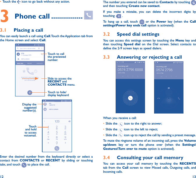 12 13• Touch the   icon to go back without any action.3 Phone call ����������������3�1  Placing a callYou can easily launch a call using Call. Touch the Application tab from the Home screen and select Call.Slide to access the RECENT and CONTACTS menu.Touch to call the previewed number.Touch to hide/display keyboardDisplay the suggested number(s).Touch and hold to access voicemail.Enter the desired number from the keyboard directly or select a contact from CONTACTS or RECENT by sliding or touching tabs, and touch   to place the call. The number you entered can be saved to Contacts by touching and then touching Create new contact.If you make a mistake, you can delete the incorrect digits by touching   .To hang up a call, touch   or the Power key (when the Call settings\Power key ends call option is activated).3�2  Speed dial settingsYou can access this settings screen by touching the Menu key and then touching Speed dial on the Dial screen. Select contacts to define the 2-9 screen keys as speed dialers.3�3  Answering or rejecting a call           When you receive a call:• Slide the   icon to the right to answer;• Slide the   icon to the left to reject;• Slide the   icon up to reject the call by sending a preset message.To mute the ringtone volume of an incoming call, press the Volume up/down key or turn the phone over (when the Settings\Gestures\Turn over to mute option is activated).3�4  Consulting your call memoryYou can access your call memory by touching the RECENTS tab from the Call screen to view Missed calls, Outgoing calls, and Incoming calls.