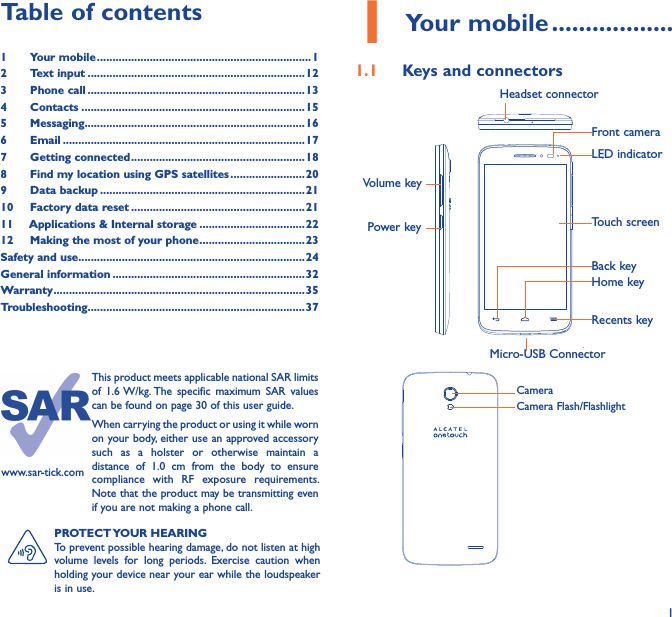 11 Your mobile ������������������1�1  Keys and connectorsMicro-USB ConnectorFront cameraHeadset connectorPower keyVolume keyLED indicatorHome keyTouch screenBack keyRecents keyCameraCamera Flash/FlashlightPROTECT YOUR HEARINGTo prevent possible hearing damage, do not listen at high volume  levels  for  long  periods.  Exercise  caution  when holding your device near your ear while the loudspeaker is in use.Table of contents1  Your mobile ���������������������������������������������������������������������12  Text input ����������������������������������������������������������������������123  Phone call ����������������������������������������������������������������������134  Contacts ������������������������������������������������������������������������155  Messaging�����������������������������������������������������������������������166   Email ������������������������������������������������������������������������������177  Getting connected �������������������������������������������������������� 188  Find my location using GPS satellites ������������������������209  Data backup ������������������������������������������������������������������2110  Factory data reset ��������������������������������������������������������2111   Applications &amp; Internal storage ���������������������������������� 2212   Making the most of your phone ����������������������������������23Safety and use �������������������������������������������������������������������������24General information ��������������������������������������������������������������32Warranty ��������������������������������������������������������������������������������� 35Troubleshooting����������������������������������������������������������������������37www.sar-tick.comThis product meets applicable national SAR limits of  1.6 W/kg. The  specific  maximum  SAR  values can be found on page 30 of this user guide.When carrying the product or using it while worn on your body, either use an approved accessory such  as  a  holster  or  otherwise  maintain  a distance  of  1.0  cm  from  the  body  to  ensure compliance  with  RF  exposure  requirements. Note that the product may be transmitting even if you are not making a phone call.