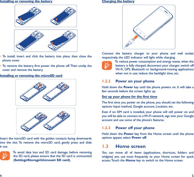 4 5Installing or removing the battery• To  install,  insert  and  click  the  battery  into  place,  then  close  the phone cover.• To remove the battery, first power the phone off. Then unclip the cover and remove the battery.Installing or removing the microSD cardInsert the microSD card with the golden contacts facing downwards into  the  slot. To  remove  the  microSD  card,  gently  press  and  slide it out.To  avoid data  loss  and  SD  card  damage, before removing the SD card, please ensure that the SD card is unmounted (Settings\Storage\Unmount SD card).Charging the battery  Connect  the  battery  charger  to  your  phone  and  wall  socket respectively, the LED indicator will light while charging.To reduce power consumption and energy waste, when the battery is fully charged, disconnect your charger; switch off Wi-Fi, GPS, Bluetooth or background-running applications when not in use; reduce the backlight time, etc.1�2�2  Power on your phoneHold down the Power key until the phone powers on. It will take a few seconds before the screen lights up.Set up your phone for the first timeThe first time you power on the phone, you should set the following options: Input method, Google account, Location, etc.Even if  no SIM card is  installed, your phone  will  still  power on  and you will be able to connect to a Wi-Fi network, sign into your Google account and use some of the phone&apos;s features. 1�2�3  Power off your phoneHold down the Power key from the Home screen until the phone options appear, select Power off.1�3  Home screenYou  can  move  all  of  items  (applications,  shortcuts,  folders  and widgets)  you  use  most  frequently  to  your  Home  screen  for  quick access. Touch the Home key to switch to the Home screen.