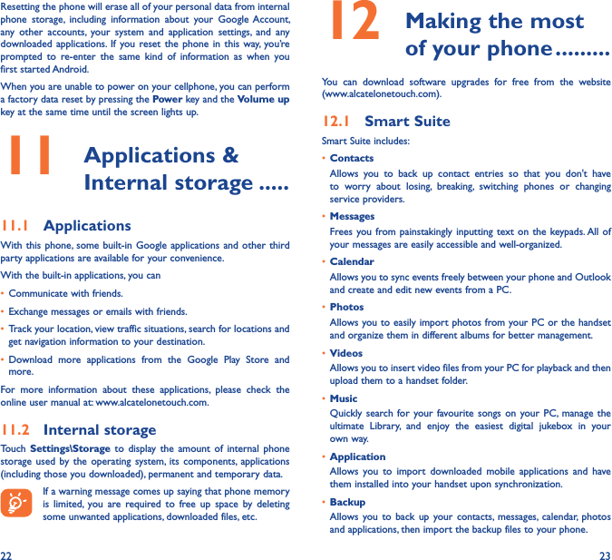 22 23Resetting the phone will erase all of your personal data from internal phone  storage,  including  information  about  your  Google Account, any  other  accounts,  your  system  and  application  settings,  and  any downloaded applications.  If  you reset the phone  in  this  way,  you’re prompted  to  re-enter  the  same  kind  of  information  as  when  you first started Android.When you are unable to power on your cellphone, you can perform a factory data reset by pressing the Power key and the Volume up key at the same time until the screen lights up.11   Applications &amp; Internal storage �����11�1  ApplicationsWith this  phone, some  built-in Google applications and other  third party applications are available for your convenience.With the built-in applications, you can• Communicate with friends.• Exchange messages or emails with friends.• Track your location, view traffic situations, search for locations and get navigation information to your destination.• Download  more  applications  from  the  Google  Play  Store  and more.For  more  information  about  these  applications,  please  check  the online user manual at: www.alcatelonetouch.com.11�2  Internal storageTouch  Settings\Storage  to  display the  amount  of  internal  phone storage  used  by  the  operating system, its  components, applications (including those you downloaded), permanent and temporary data.If a warning message comes up saying that phone memory is  limited,  you  are  required  to  free  up  space  by  deleting some unwanted applications, downloaded files, etc.12   Making the most of your phone ���������You  can  download  software  upgrades  for  free  from  the  website  (www.alcatelonetouch.com). 12�1  Smart SuiteSmart Suite includes:• ContactsAllows  you  to  back  up  contact  entries  so  that  you  don&apos;t  have to  worry  about  losing,  breaking,  switching  phones  or  changing service providers.• MessagesFrees you from painstakingly inputting  text  on the keypads. All of your messages are easily accessible and well-organized.• CalendarAllows you to sync events freely between your phone and Outlook and create and edit new events from a PC.• PhotosAllows you to easily import photos from your PC or the handset and organize them in different albums for better management.• VideosAllows you to insert video files from your PC for playback and then upload them to a handset folder.• MusicQuickly search  for  your favourite songs  on  your PC, manage  the ultimate  Library,  and  enjoy  the  easiest  digital  jukebox  in  your own way. • Application Allows  you  to  import  downloaded  mobile  applications  and  have them installed into your handset upon synchronization.• BackupAllows you to  back  up  your contacts, messages, calendar,  photos and applications, then import the backup files to your phone.