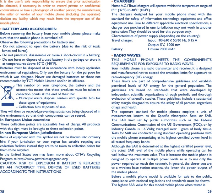 28 29It  is  the  user’s  sole  responsibility  to  ensure  that  prior  authorization be  obtained,  if  necessary,  in  order  to  record  private  or  confidential conversations or take a photograph of another person; the manufacturer, the  seller  or  vendor  of  your  mobile  phone  (including  the  operator) disclaim  any  liability  which  may  result  from  the  improper  use  of  the mobile phone.             • BATTERY AND ACCESSORIES:Before removing the battery from your mobile phone, please make sure that the mobile phone is switched off.Observe the following precautions for battery use:-  Do  not  attempt  to  open  the  battery  (due  to  the  risk  of  toxic   fumes and burns).- Do not puncture, disassemble or cause a short-circuit in a battery,-  Do not burn or dispose of a used battery in the garbage or store it at temperatures above 60°C (140°F).Batteries must be  disposed  of  in accordance with  locally  applicable environmental regulations. Only use the battery for the purpose for which  it  was  designed.  Never  use  damaged  batteries  or  those  not recommended by TCT Mobile Limited and/or its affiliates.This  symbol  on  your  telephone,  the  battery  and  the accessories means that these products must be taken to collection points at the end of their life:-  Municipal  waste  disposal  centers with  specific  bins  for these types of equipment- Collection bins at points of sale. They will then be recycled, preventing substances being disposed of in the environment, so that their components can be reused.In European Union countries:These  collection  points  are  accessible  free  of  charge. All  products with this sign must be brought to these collection points.In non European Union jurisdictions:Items of equipment with this symbol are not be thrown into ordinary bins  if  your  jurisdiction  or  your  region  has  suitable  recycling  and collection facilities; instead they are to be taken to collection points for them to be recycled.In  the  United  States  you  may  learn  more  about  CTIA’s  Recycling Program at http://www.gowirelessgogreen.org/ CAUTION:  RISK  OF  EXPLOSION  IF  BATTERY  IS  REPLACED BY  AN  INCORRECT  TYPE.  DISPOSE  OF  USED  BATTERIES ACCORDING TO THE INSTRUCTIONS• CHARGERSHome A.C./ Travel chargers will operate within the temperature range of: 0°C (32°F) to 40°C (104°F).The  chargers  designed  for  your  mobile  phone  meet  with  the standard for safety of  information technology equipment and office equipment use. Due to different applicable electrical specifications, a charger you purchased in one jurisdiction may not work in another jurisdiction. They should be used for this purpose only.Characteristics of power supply (depending on the country):Travel charger:              Input: 100-240 V, 50/60 Hz, 0.15 A                                 Output: 5 V,  1000 mABattery:                       Lithium 2000 mAh• RADIO WAVES:THIS  MOBILE  PHONE  MEETS  THE  GOVERNMENT’S REQUIREMENTS FOR EXPOSURE TO RADIO WAVES.Your mobile phone is a radio transmitter and receiver. It is designed and manufactured not to exceed the emission limits for exposure to radio-frequency (RF) energy.These  limits  are  part  of  comprehensive  guidelines  and  establish permitted  levels  of  RF  energy  for  the  general  population.  The guidelines  are  based  on  standards  that  were  developed  by independent scientific organizations through periodic  and  thorough evaluation of scientific studies. These guidelines include a substantial safety margin designed to ensure the safety of all persons, regardless of age and health.The  exposure  standard  for  mobile  phones  employs  a  unit  of measurement  known  as  the  Specific  Absorption  Rate,  or  SAR. The  SAR  limit  set  by  public  authorities  such  as  the  Federal Communications Commission of the  US Government (FCC), or by Industry  Canada, is 1.6 W/kg averaged over 1  gram of body  tissue. Tests for SAR are conducted using standard operating positions with the mobile phone transmitting at its highest certified power level in all tested frequency bands.Although the SAR is determined at the highest certified power level, the  actual  SAR  level  of  the  mobile  phone  while  operating  can  be well below the maximum value. This is because the mobile phone is designed to  operate  at multiple power levels so  as  to use only the power required to reach the network. In general, the closer you are to a  wireless base  station  antenna, the  lower the  power  output  of the mobile phone.Before  a  mobile  phone  model  is  available  for  sale  to  the  public, compliance with national regulations and standards must be shown.The highest SAR value for this model mobile phone when tested is 