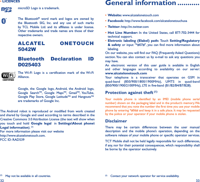 32 33• LICENCES (1)microSD Logo is a trademark.The  Bluetooth®  word  mark  and  logos  are  owned  by the  Bluetooth  SIG,  Inc.  and  any  use  of  such  marks by TCL  Mobile  Ltd.  and  its  affiliates  is  under  license. Other  trademarks and trade  names are  those of their respective owners. ALCATEL  ONETOU C H 5042WBluetooth  Declaration  ID D025403The Wi-Fi  Logo  is  a  certification  mark  of  the Wi-Fi Alliance.Google,  the  Google  logo,  Android,  the  Android  logo, Google  SearchTM,  Google  MapsTM,  GmailTM,  YouTube, Google Play Store, Google  LatitudeTM  and HangoutsTM are trademarks of Google Inc.The Android robot  is  reproduced or  modified  from  work  created and shared by Google and used according to terms described in the Creative Commons 3.0 Attribution License (the text will show when you  touch  and  hold  Google  legal   in  Settings\About  phone\Legal information). (1)For more information please visit our website  http://www.alcatelonetouch.com.FCC ID: RAD539(1)  May not be available in all countries.General information �����������•  Website: www.alcatelonetouch.com•  Facebook: http://www.facebook.com/alcatelonetouchusa•  Twitter: http://m.twitter.com•  Hot  Line  Number: In  the  United  States, call 877-702-3444  for technical support.• Eletronic labeling  (Elabel)  path:  Touch  Setting/Regulatory &amp; safety or input  &quot;*#07#&quot;, you can find more information about labeling.On our website, you will find our FAQ (Frequently Asked Questions) section. You can also  contact us by e-mail to ask any questions you may have. An  electronic  version  of  this  user  guide  is  available  in  English and  other  languages  according  to  availability  on  our  server: www�alcatelonetouch�comYour  telephone  is  a  transceiver  that  operates  on  GSM  in quad-band  (850/900/1800/1900MHz), UMTS  in  quad-band (850/900/1900/2100MHz), LTE in five-band (B1/B2/B4/B7/B28).Protection against theft (1)Your  mobile  phone  is  identified  by  an  IMEI  (mobile  phone  serial number) shown on the packaging label and in the product’s memory. We recommend that you note the number the first time you use your mobile phone by entering *#06# and keep it in a safe place. It may be requested by the police or your operator if your mobile phone is stolen. DisclaimerThere  may  be  certain  differences  between  the  user  manual description  and  the  mobile  phone’s  operation,  depending  on  the software release of your mobile phone or specific operator services.TCT Mobile shall not be held legally responsible for such differences, if any, nor for their potential consequences, which responsibility shall be borne by the operator exclusively.(1)  Contact your network operator for service availability.