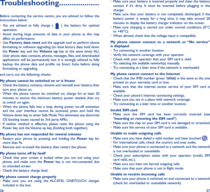 36 37Troubleshooting�������������������Before contacting the service  centre, you are advised  to follow the instructions below:• You  are  advised  to  fully  charge  (    )  the  battery  for  optimal operation.• Avoid  storing  large  amounts  of  data  in  your  phone  as  this  may affect its performance.• Use Factory data reset and the upgrade tool to perform phone formatting or software upgrading (to reset factory data, hold down the Power key and  the  Volume up  key at  the  same time). ALL User phone data: contacts, photos, messages, files, and downloaded applications will be permanently lost. It is strongly advised to fully backup  the  phone  data  and  profile  via  Smart  Suite  before  doing formatting or upgrading. and carry out the following checks:My phone cannot be switched on or is frozen• Check the battery contacts, remove and reinstall your battery, then turn your phone on.• When  the  phone  cannot  be  switched  on,  charge  for  at  least  20 minutes to  ensure the  minimum  battery  power needed, then  try to switch on again.• When the phone  falls  into  a  loop  during power on-off  animation and  the  user  interface  cannot  be  accessed,  press  and  hold  the Volume down key to enter Safe Mode. This eliminates any abnormal OS booting issues caused by 3rd party APKs.• If  neither  method  is  effective,  please  reset  the  phone  using  the Power key and the Volume up key, (holding both together).My phone has not responded for several minutes• Restart  your  phone  by  pressing  and  holding  the  Power  key for more than 9s.• Remove and re-install the battery, then restart the phone.My phone turns off by itself• Check  that  your  screen  is  locked  when  you  are  not  using  your phone,  and  make  sure  the  Power  key  is  not  mis-contacted  due to unlocked screen.• Check the battery charge level.My phone cannot charge properly• Make  sure  you  are  using  the  ALCATEL  ONETOUCH  charger included in the box.• Make sure your battery is inserted properly and clean the battery contact  if  it’s  dirty.  It  must  be  inserted  before  plugging  in  the charger.• Make sure  that  your  battery  is  not  completely  discharged; if  the battery  power  is  empty  for  a  long  time,  it  may  take  around  20 minutes to display the battery charger indicator on the screen.• Make sure  charging  is  carried  out  under  normal  conditions  (0°C to +40°C).• When abroad, check that the voltage input is compatible.My  phone  cannot  connect  to  a  network  or  “No  service” is displayed• Try connecting in another location.• Verify the network coverage with your operator.• Check with your operator that your SIM card is valid.• Try selecting the available network(s) manually.• Try connecting at a later time if the network is overloaded.My phone cannot connect to the Internet• Check that the IMEI number (press *#06#) is the same as the one printed on your warranty card or box.• Make  sure  that  the  internet  access  service  of  your  SIM  card  is available.• Check your phone&apos;s Internet connecting settings.• Make sure you are in a place with network coverage.• Try connecting at a later time or another location.Invalid SIM card• Make  sure  the  SIM  card  has  been  correctly  inserted  (see &quot;Inserting or removing the SIM card&quot;).• Make sure the chip on your SIM card is not damaged or scratched.• Make sure the service of your SIM card is available.Unable to make outgoing calls• Make sure you have dialed a valid number and have touched  .• For international calls, check the country and area codes.• Make sure your phone is connected to a network, and the network is not overloaded or unavailable.• Check  your  subscription  status  with  your  operator  (credit,  SIM card valid, etc.).• Make sure you have not barred outgoing calls.• Make sure that your phone is not in flight mode.Unable to receive incoming calls• Make sure your phone is switched on and connected to a network (check for overloaded or unavailable network).