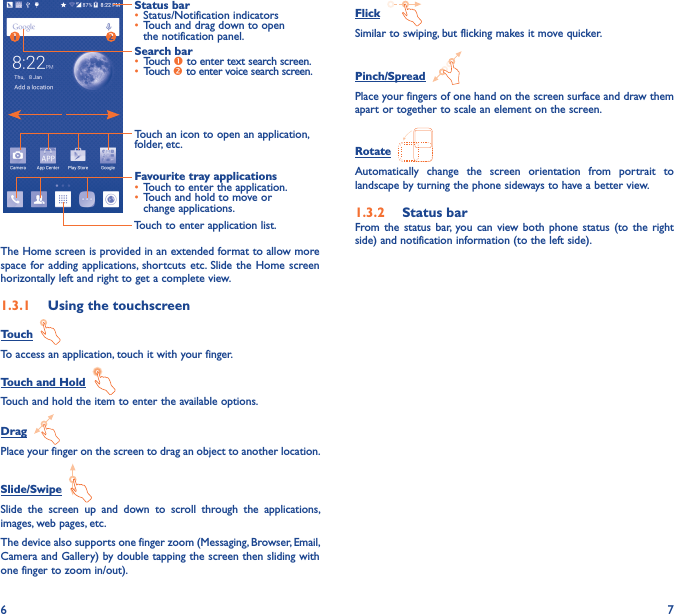 6 7Touch to enter application list.Status bar• Status/Notification indicators • Touch and drag down to open the notification panel.Touch an icon to open an application, folder, etc.Favourite tray applications• Touch to enter the application.• Touch and hold to move or change applications.Search bar• Touch  to enter text search screen.• Touch  to enter voice search screen.The Home screen is provided in an extended format to allow more space for  adding applications,  shortcuts etc. Slide the Home  screen horizontally left and right to get a complete view. 1�3�1  Using the touchscreenTouch  To access an application, touch it with your finger.Touch and Hold  Touch and hold the item to enter the available options. Drag  Place your finger on the screen to drag an object to another location.Slide/Swipe  Slide  the  screen  up  and  down  to  scroll  through  the  applications, images, web pages, etc.The device also supports one finger zoom (Messaging, Browser, Email, Camera and Gallery) by double tapping the screen then sliding with one finger to zoom in/out).Flick  Similar to swiping, but flicking makes it move quicker.Pinch/Spread  Place your fingers of one hand on the screen surface and draw them apart or together to scale an element on the screen.Rotate  Automatically  change  the  screen  orientation  from  portrait  to landscape by turning the phone sideways to have a better view.1�3�2  Status barFrom the  status  bar,  you  can  view both  phone  status  (to  the  right side) and notification information (to the left side). 