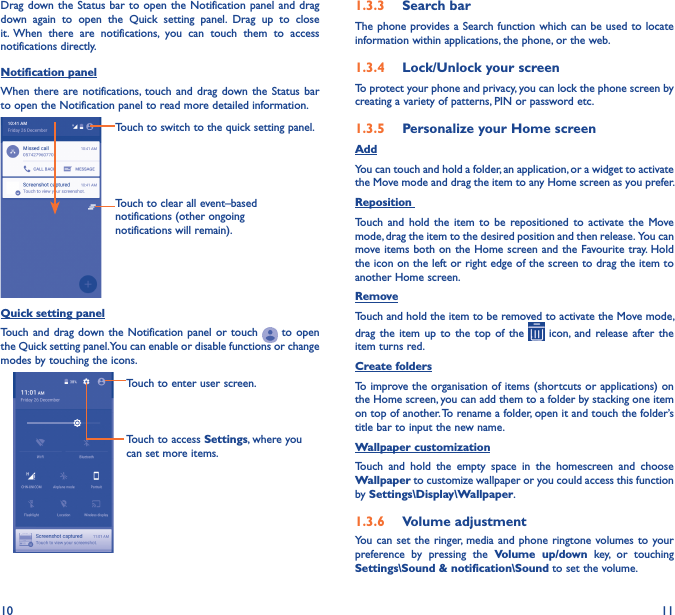 10 11Drag down  the Status bar to  open  the Notification panel  and  drag down  again  to  open  the  Quick  setting  panel.  Drag  up  to  close it. When  there  are  notifications,  you  can  touch  them  to  access notifications directly.Notification panelWhen there are notifications, touch  and  drag  down  the  Status bar to open the Notification panel to read more detailed information.Touch to clear all event–based notifications (other ongoing notifications will remain).Touch to switch to the quick setting panel.Quick setting panelTouch and  drag  down the Notification  panel  or touch   to  open the Quick setting panel. You can enable or disable functions or change modes by touching the icons.Touch to enter user screen.Touch to access Settings, where you can set more items.1�3�3  Search barThe phone provides a  Search function which  can be  used to  locate information within applications, the phone, or the web. 1�3�4  Lock/Unlock your screenTo protect your phone and privacy, you can lock the phone screen by creating a variety of patterns, PIN or password etc.1�3�5  Personalize your Home screenAddYou can touch and hold a folder, an application, or a widget to activate the Move mode and drag the item to any Home screen as you prefer.Reposition Touch  and  hold  the  item  to  be  repositioned  to  activate  the  Move mode, drag the item to the desired position and then release.  You can move items  both on the Home screen and the Favourite tray. Hold the icon on the left or right edge of the screen to drag the item to another Home screen.RemoveTouch and hold the item to be removed to activate the Move mode, drag  the  item  up  to  the  top  of  the    icon, and  release  after  the item turns red.Create foldersTo improve the organisation of items (shortcuts or applications) on the Home screen, you can add them to a folder by stacking one item on top of another. To rename a folder, open it and touch the folder’s title bar to input the new name.Wallpaper customizationTouch  and  hold  the  empty  space  in  the  homescreen  and  choose Wallpaper to customize wallpaper or you could access this function by Settings\Display\Wallpaper.1�3�6  Volume adjustmentYou can set  the  ringer,  media  and  phone ringtone volumes to  your preference  by  pressing  the  Volume  up/down  key,  or  touching Settings\Sound &amp; notification\Sound to set the volume.