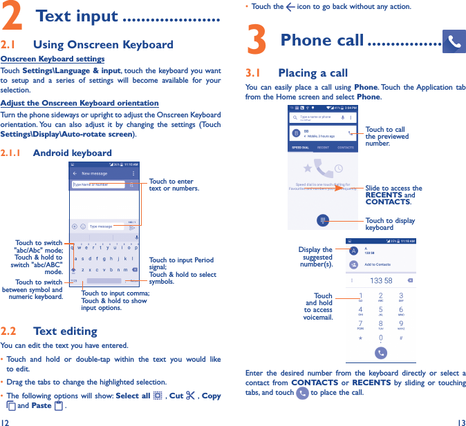 12 132 Text input ���������������������2�1  Using Onscreen KeyboardOnscreen Keyboard settingsTouch Settings\Language &amp; input, touch the keyboard you want to  setup and a  series  of  settings  will  become  available  for  your selection. Adjust the Onscreen Keyboard orientationTurn the phone sideways or upright to adjust the Onscreen Keyboard orientation. You  can  also  adjust  it  by  changing  the  settings  (Touch Settings\Display\Auto-rotate screen).2�1�1  Android keyboardTouch to switch between symbol and numeric keyboard.Touch to input Period signal;Touch &amp; hold to select symbols.Touch to enter text or numbers.Touch to input comma; Touch &amp; hold to show input options.Touch to switch   &quot;abc/Abc&quot; mode; Touch &amp; hold to switch &quot;abc/ABC&quot; mode.2�2  Text editingYou can edit the text you have entered.• Touch  and  hold  or  double-tap  within  the  text  you  would  like to edit.• Drag the tabs to change the highlighted selection.• The following options  will show: Select all   ,  Cut   , Copy  and Paste   .   • Touch the   icon to go back without any action.3 Phone call ����������������3�1  Placing a callYou  can  easily  place  a  call  using  Phone. Touch  the Application  tab from the Home screen and select Phone.Slide to access the RECENTS and CONTACTS.Touch to call the previewed number.Touch to display keyboardDisplay the suggested number(s).Touch and hold to access voicemail.Enter  the  desired  number  from  the  keyboard  directly  or  select  a contact  from  CONTACTS or  RECENTS  by  sliding  or  touching tabs, and touch   to place the call. 