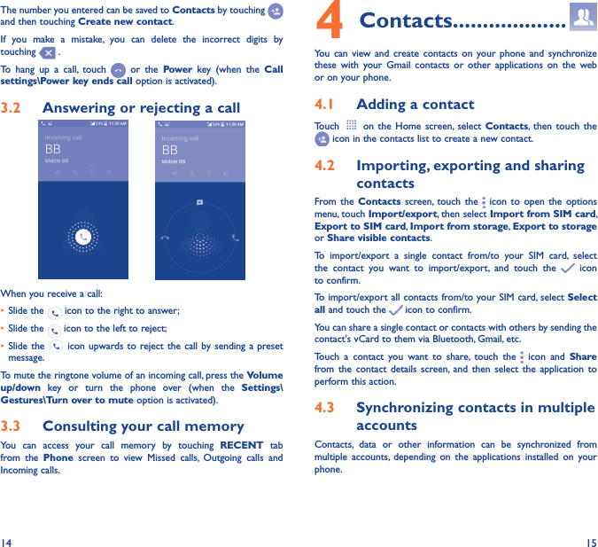 14 15The number you entered can be saved to Contacts by touching and then touching Create new contact.If  you  make  a  mistake,  you  can  delete  the  incorrect  digits  by touching   .To  hang  up  a  call,  touch    or  the  Power  key  (when  the  Call settings\Power key ends call option is activated).3�2  Answering or rejecting a call         When you receive a call:• Slide the   icon to the right to answer;• Slide the   icon to the left to reject;• Slide the   icon upwards to reject the call by sending a preset message.To mute the ringtone volume of an incoming call, press the Volume up/down  key  or  turn  the  phone  over  (when  the  Settings\Gestures\Turn over to mute option is activated).3�3  Consulting your call memoryYou  can  access  your  call  memory  by  touching  RECENT  tab from  the  Phone  screen  to  view  Missed  calls,  Outgoing  calls  and Incoming calls.4 Contacts �������������������You  can  view and  create  contacts  on  your phone  and  synchronize these  with  your  Gmail  contacts  or  other  applications  on  the  web or on your phone.4�1  Adding a contactTouch    on  the  Home  screen,  select  Contacts, then  touch  the  icon in the contacts list to create a new contact.4�2  Importing, exporting and sharing contactsFrom the  Contacts  screen, touch  the   icon  to  open  the  options menu, touch Import/export, then select Import from SIM card, Export to SIM card, Import from storage, Export to storage or Share visible contacts.To  import/export  a  single  contact  from/to  your  SIM  card,  select the  contact  you  want  to  import/export,  and  touch  the   icon to confirm.To import/export all contacts from/to your SIM card, select Select all and touch the   icon to confirm.You can share a single contact or contacts with others by sending the contact&apos;s vCard to them via Bluetooth, Gmail, etc.Touch  a  contact  you  want  to  share,  touch  the   icon  and  Share from the  contact  details  screen, and  then  select  the  application  to perform this action. 4�3  Synchronizing contacts in multiple accountsContacts,  data  or  other  information  can  be  synchronized  from multiple  accounts,  depending  on  the  applications  installed  on  your phone.