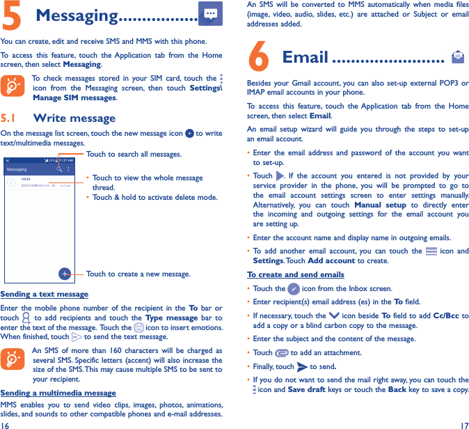 16 175 Messaging �����������������You can create, edit and receive SMS and MMS with this phone.To  access  this  feature,  touch  the Application  tab  from  the  Home screen, then select Messaging.To  check  messages  stored  in  your  SIM  card,  touch  the   icon  from  the  Messaging  screen,  then  touch  Settings\Manage SIM messages.5�1  Write messageOn the message list screen, touch the new message icon   to write text/multimedia messages.Touch to create a new message.Touch to search all messages.• Touch to view the whole message thread.• Touch &amp; hold to activate delete mode. Sending a text messageEnter  the  mobile  phone  number of  the  recipient  in  the To bar  or touch    to  add  recipients  and  touch  the  Type  message  bar  to enter the text of the message.  Touch the   icon to insert emotions. When finished, touch   to send the text message. An  SMS  of  more  than  160  characters  will  be  charged  as several SMS. Specific letters (accent) will also increase the size of the SMS. This may cause multiple SMS to be sent to your recipient.Sending a multimedia messageMMS  enables  you  to  send  video  clips,  images,  photos,  animations, slides, and sounds to other compatible phones and e-mail addresses. An  SMS  will  be  converted  to  MMS  automatically  when  media  files (image,  video,  audio,  slides,  etc.)  are  attached  or  Subject  or  email addresses added.6  Email ������������������������Besides your Gmail account, you can also  set-up external POP3  or IMAP email accounts in your phone.To  access  this  feature,  touch  the Application  tab  from  the  Home screen, then select Email.An  email  setup  wizard  will  guide  you  through  the  steps  to  set-up an email account.• Enter  the  email  address  and  password of  the  account  you  want to set-up.• Touch  .  If  the  account  you  entered  is  not  provided  by  your service  provider  in  the  phone,  you  will  be  prompted  to  go  to the  email  account  settings  screen  to  enter  settings  manually. Alternatively,  you  can  touch  Manual  setup  to  directly  enter the  incoming  and  outgoing  settings  for  the  email  account  you are setting up.• Enter the account name and display name in outgoing emails.• To  add  another  email  account,  you  can  touch  the    icon and Settings. Touch Add account to create.To create and send emails• Touch the   icon from the Inbox screen.• Enter recipient(s) email address (es) in the To field.• If necessary, touch the   icon beside To field to add Cc/Bcc to add a copy or a blind carbon copy to the message.• Enter the subject and the content of the message.• Touch   to add an attachment.• Finally, touch   to send�• If you do not want to send the mail right away, you can touch the  icon and Save draft keys or touch the Back key to save a copy. 