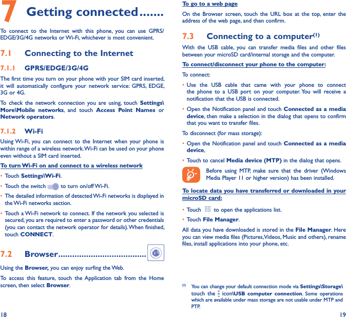 18 197 Getting connected �������To  connect  to  the  Internet  with  this  phone,  you  can  use  GPRS/EDGE/3G/4G networks or Wi-Fi, whichever is most convenient.7�1  Connecting to the Internet7�1�1  GPRS/EDGE/3G/4GThe first time you turn on your phone with your SIM card inserted, it  will  automatically  configure  your  network  service:  GPRS,  EDGE, 3G or 4G. To  check  the  network  connection  you  are  using,  touch  Settings\More\Mobile  networks,  and  touch  Access  Point  Names  or Network operators.7�1�2  Wi-FiUsing Wi-Fi, you  can  connect  to  the  Internet  when  your phone  is within range of a wireless network. Wi-Fi can be used on your phone even without a SIM card inserted.To turn Wi-Fi on and connect to a wireless network• Touch Settings\Wi-Fi.• Touch the switch   to turn on/off Wi-Fi.• The detailed information of detected Wi-Fi networks is displayed in the Wi-Fi networks section.• Touch a Wi-Fi network to connect. If the network you selected is secured, you are required to enter a password or other credentials (you can contact the network operator for details). When finished, touch CONNECT.7�2  Browser ��������������������������������������Using the Browser, you can enjoy surfing the Web.To  access  this  feature,  touch  the Application  tab  from  the  Home screen, then select Browser.To go to a web pageOn  the  Browser screen, touch  the  URL  box  at  the  top,  enter  the address of the web page, and then confirm. 7�3  Connecting to a computer(1)With  the  USB  cable,  you  can  transfer  media  files  and  other  files between your microSD card/internal storage and the computer. To connect/disconnect your phone to the computer:To connect:• Use  the  USB  cable  that  came  with  your  phone  to  connect the  phone  to  a  USB  port  on  your  computer. You  will  receive  a notification that the USB is connected.• Open the Notification panel and touch Connected as a  media device, then make a selection in the dialog that opens to confirm that you want to transfer files.To disconnect (for mass storage):• Open the Notification panel and touch Connected as a  media device,• Touch to cancel Media device (MTP) in the dialog that opens.Before  using  MTP,  make  sure  that  the  driver  (Windows Media Player 11 or higher version) has been installed.To locate data you have transferred or downloaded in your microSD card:• Touch   to open the applications list.• Touch File Manager.All data you have downloaded is stored in the File Manager. Here you can view media files (Pictures,Videos, Music and others), rename files, install applications into your phone, etc.(1)  You can change your default connection mode via Settings\Storage\touch  the   icon\USB  computer  connection.  Some  operations which are available under mass storage are not usable under MTP and PTP.