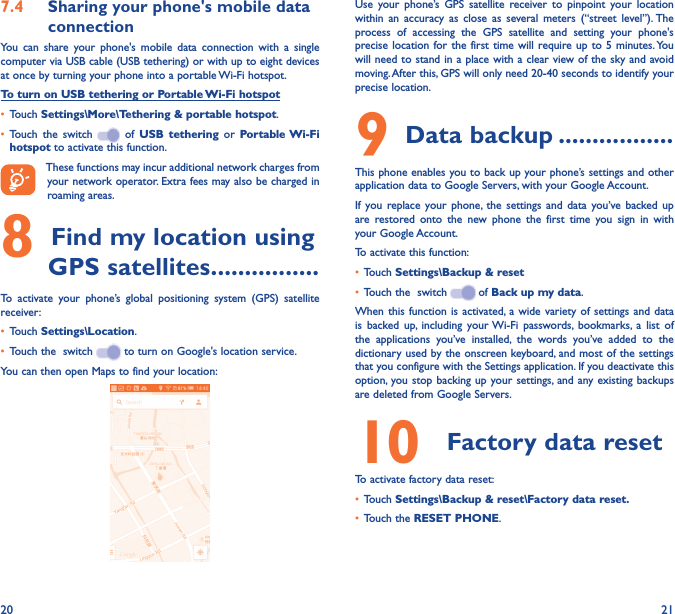 20 217�4  Sharing your phone&apos;s mobile data connectionYou  can  share  your  phone&apos;s  mobile  data  connection  with  a  single computer via USB cable (USB tethering) or with up to eight devices at once by turning your phone into a portable Wi-Fi hotspot.To turn on USB tethering or Portable Wi-Fi hotspot• Touch Settings\More\Tethering &amp; portable hotspot.• Touch  the  switch    of  USB  tethering  or  Portable Wi-Fi hotspot to activate this function. These functions may incur additional network charges from your network operator. Extra fees may also be charged in roaming areas. 8 Find my location using GPS satellites ����������������To  activate  your  phone’s  global  positioning  system  (GPS)  satellite receiver:• Touch Settings\Location.• Touch the  switch   to turn on Google&apos;s location service.You can then open Maps to find your location:Use  your  phone’s  GPS  satellite  receiver  to  pinpoint  your  location within  an  accuracy  as  close  as  several  meters  (“street  level”). The process  of  accessing  the  GPS  satellite  and  setting  your  phone&apos;s precise location for the  first time will require up  to  5 minutes. You will need to stand in a place with a clear view of the sky and avoid moving. After this, GPS will only need 20-40 seconds to identify your precise location.9 Data backup �����������������This phone enables you to back up your phone’s settings and other application data to Google Servers, with your Google Account. If  you  replace  your  phone, the  settings  and  data  you’ve  backed  up are  restored  onto  the  new  phone  the  first  time  you  sign  in  with your Google Account. To activate this function:• Touch Settings\Backup &amp; reset• Touch the  switch   of Back up my data.When this  function  is  activated, a  wide  variety  of settings and data is  backed  up,  including  your Wi-Fi  passwords,  bookmarks,  a  list  of the  applications  you’ve  installed,  the  words  you’ve  added  to  the dictionary used by the onscreen keyboard, and most of the settings that you configure with the Settings application. If you deactivate this option, you stop backing up  your settings, and  any existing  backups are deleted from Google Servers.10  Factory data resetTo activate factory data reset:• Touch Settings\Backup &amp; reset\Factory data reset�• Touch the RESET PHONE.