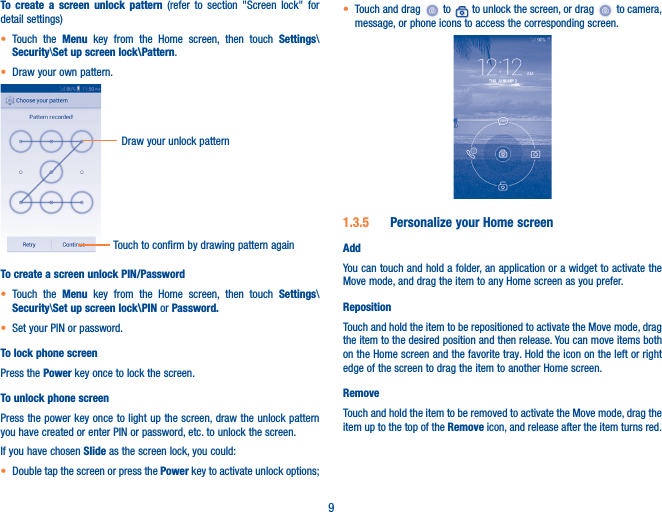 9To create a screen unlock pattern (refer to section &quot;Screen lock&quot; for detail settings)• Touch the Menu key from the Home screen, then touch Settings\Security\Set up screen lock\Pattern.• Draw your own pattern.Draw your unlock pattern Touch to confirm by drawing pattern againTo create a screen unlock PIN/Password• Touch the Menu key from the Home screen, then touch Settings\Security\Set up screen lock\PIN or Password�• Set your PIN or password.To lock phone screenPress the Power key once to lock the screen.To unlock phone screenPress the power key once to light up the screen, draw the unlock pattern you have created or enter PIN or password, etc. to unlock the screen. If you have chosen Slide as the screen lock, you could: • Double tap the screen or press the Power key to activate unlock options;• Touch and drag   to   to unlock the screen, or drag   to camera, message, or phone icons to access the corresponding screen.1�3�5  Personalize your Home screenAddYou can touch and hold a folder, an application or a widget to activate the Move mode, and drag the item to any Home screen as you prefer.RepositionTouch and hold the item to be repositioned to activate the Move mode, drag the item to the desired position and then release. You can move items both on the Home screen and the favorite tray. Hold the icon on the left or right edge of the screen to drag the item to another Home screen.RemoveTouch and hold the item to be removed to activate the Move mode, drag the item up to the top of the Remove icon, and release after the item turns red.
