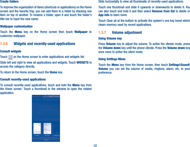10Create foldersTo improve the organization of items (shortcuts or applications) on the Home screen and the favorite tray, you can add them to a folder by stacking one item on top of another. To rename a folder, open it and touch the folder’s title bar to input the new name.Wallpaper customizationTouch the Menu key on the Home screen then touch Wallpaper  to customize wallpaper.1�3�6  Widgets and recently-used applicationsConsult widgetsTouch   on the Home screen to enter applications and widgets list.Slide left and right to view all applications and widgets. Touch WIDGETS to access the category directly.To return to the Home screen, touch the Home key.Consult recently-used applicationsTo consult recently-used applications, touch and hold the Menu key from the Home screen. Touch a thumbnail in the window to open the related application.Slide horizontally to view all thumbnails of recently-used applications.Touch one thumbnail and slide it upwards or downwards to delete it. You can also touch and hold it and then select Remove from list to delete or App info to learn more.Touch Clear all at the bottom to activate the system&apos;s one key boost which clears memory used by recent applications.1�3�7  Volume adjustmentUsing Volume keyPress Volume key to adjust the volume. To active the vibrate mode, press the Volume down key until the phone vibrate. Press the Volume down key once more to active the silent mode.Using Settings Menu  Touch the Menu key from the Home screen, then touch Settings\Sound\Volume you can set the volume of media, ringtone, alarm, etc. to your preference.