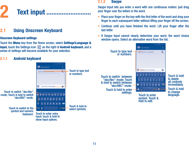 112  Text input ��������������������������2�1  Using Onscreen KeyboardOnscreen Keyboard settingsTouch the Menu key from the Home screen, select Settings\Language &amp; input, touch the Settings icon   on the right of Android keyboard, and a series of settings will become available for your selection. 2�1�1  Android keyboardTouch to switch to the symbol and numeric keyboard.Touch &amp; hold to select symbols.Touch to type text or numbers.Touch to enter voice input; touch &amp; hold to show input options.Touch to switch &quot;abc/Abc&quot; mode; Touch &amp; hold to switch &quot;abc/ABC&quot; mode.2�1�2  SwypeSwype Input lets you enter a word with one continuous motion: just drag your finger over the letters in the word.• Place your finger on the key with the first letter of the word and drag your finger to each subsequent letter without lifting your finger off the screen.• Continue until you have finished the word. Lift your finger after the last letter.• If Swype Input cannot clearly determine your word, the word choice window opens. Select an alternative word from the list.Touch to type text or numbers. Touch to switch  between &quot;abc/Abc&quot; mode; Touch &amp; hold to switch between &quot;abc/ABC&quot; mode.Touch to enter symbol. Touch &amp; hold to edit.Touch &amp; hold to delete all contents immediately.Touch &amp; hold to enter settings.Touch &amp; hold to change language. 